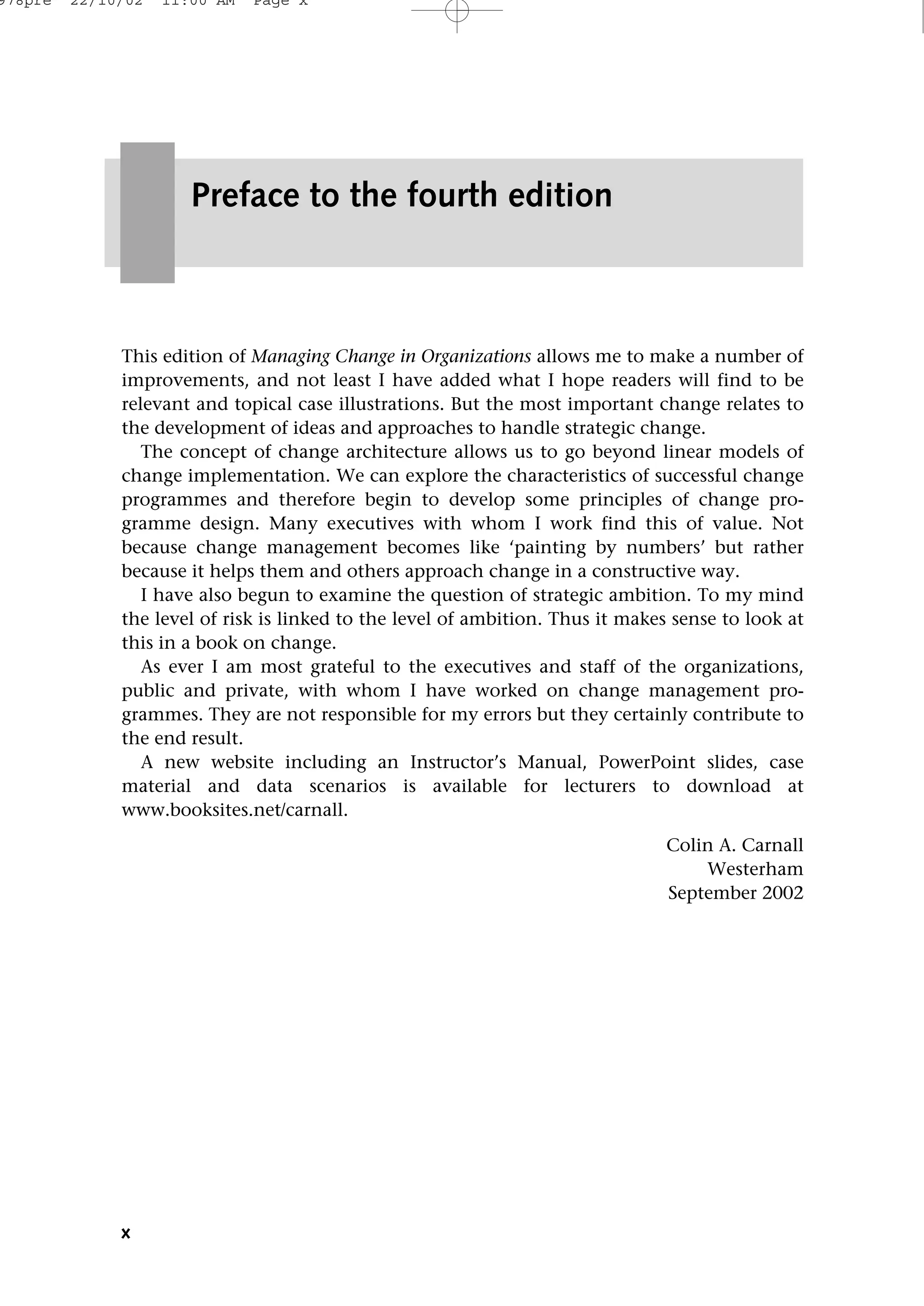 x
This edition of Managing Change in Organizations allows me to make a number of
improvements, and not least I have added what I hope readers will find to be
relevant and topical case illustrations. But the most important change relates to
the development of ideas and approaches to handle strategic change.
The concept of change architecture allows us to go beyond linear models of
change implementation. We can explore the characteristics of successful change
programmes and therefore begin to develop some principles of change pro-
gramme design. Many executives with whom I work find this of value. Not
because change management becomes like ‘painting by numbers’ but rather
because it helps them and others approach change in a constructive way.
I have also begun to examine the question of strategic ambition. To my mind
the level of risk is linked to the level of ambition. Thus it makes sense to look at
this in a book on change.
As ever I am most grateful to the executives and staff of the organizations,
public and private, with whom I have worked on change management pro-
grammes. They are not responsible for my errors but they certainly contribute to
the end result.
A new website including an Instructor’s Manual, PowerPoint slides, case
material and data scenarios is available for lecturers to download at
www.booksites.net/carnall.
Colin A. Carnall
Westerham
September 2002
Preface to the fourth edition
978pre 22/10/02 11:00 AM Page x
 