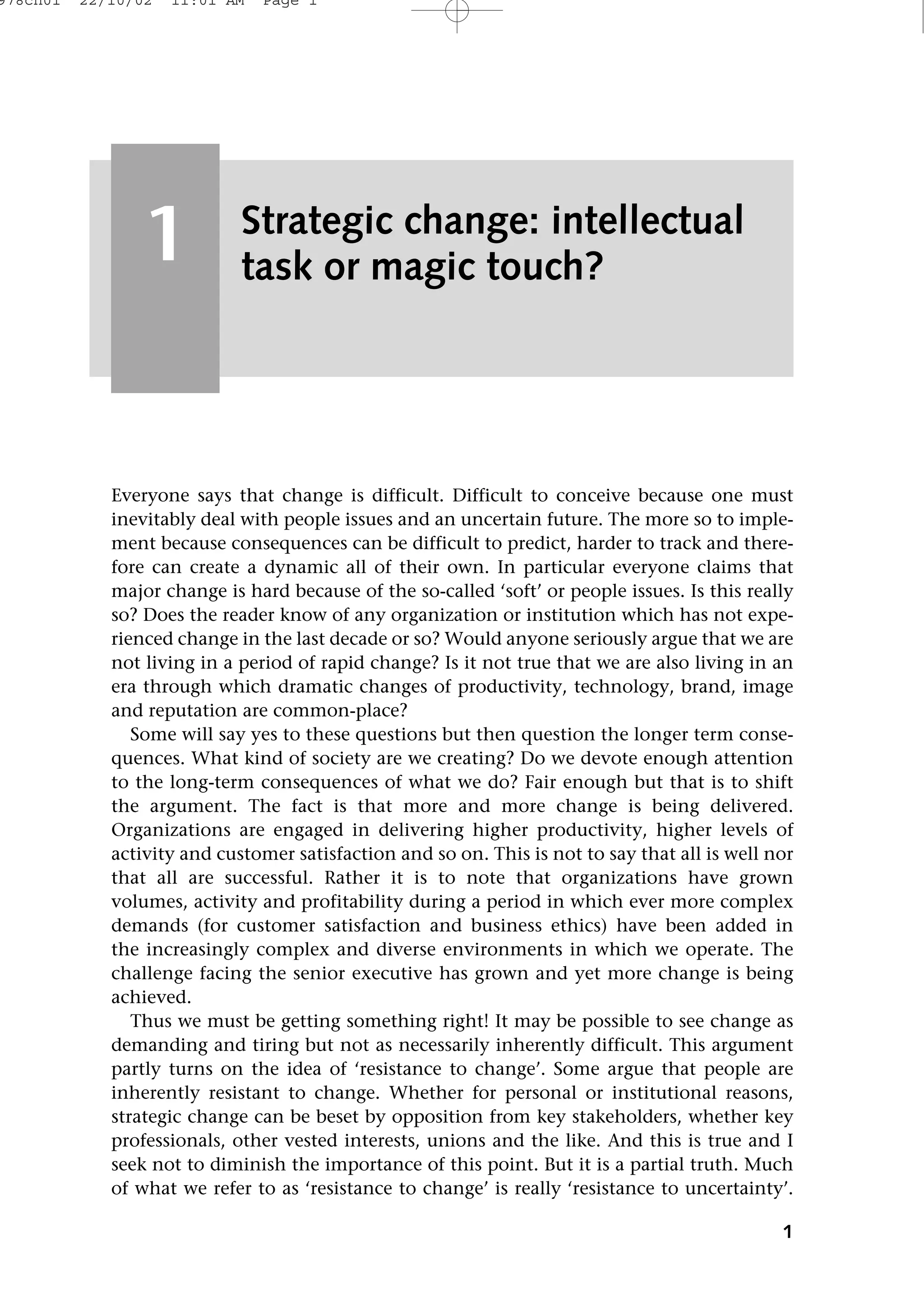 Everyone says that change is difficult. Difficult to conceive because one must
inevitably deal with people issues and an uncertain future. The more so to imple-
ment because consequences can be difficult to predict, harder to track and there-
fore can create a dynamic all of their own. In particular everyone claims that
major change is hard because of the so-called ‘soft’ or people issues. Is this really
so? Does the reader know of any organization or institution which has not expe-
rienced change in the last decade or so? Would anyone seriously argue that we are
not living in a period of rapid change? Is it not true that we are also living in an
era through which dramatic changes of productivity, technology, brand, image
and reputation are common-place?
Some will say yes to these questions but then question the longer term conse-
quences. What kind of society are we creating? Do we devote enough attention
to the long-term consequences of what we do? Fair enough but that is to shift
the argument. The fact is that more and more change is being delivered.
Organizations are engaged in delivering higher productivity, higher levels of
activity and customer satisfaction and so on. This is not to say that all is well nor
that all are successful. Rather it is to note that organizations have grown
volumes, activity and profitability during a period in which ever more complex
demands (for customer satisfaction and business ethics) have been added in
the increasingly complex and diverse environments in which we operate. The
challenge facing the senior executive has grown and yet more change is being
achieved.
Thus we must be getting something right! It may be possible to see change as
demanding and tiring but not as necessarily inherently difficult. This argument
partly turns on the idea of ‘resistance to change’. Some argue that people are
inherently resistant to change. Whether for personal or institutional reasons,
strategic change can be beset by opposition from key stakeholders, whether key
professionals, other vested interests, unions and the like. And this is true and I
seek not to diminish the importance of this point. But it is a partial truth. Much
of what we refer to as ‘resistance to change’ is really ‘resistance to uncertainty’.
1
Strategic change: intellectual
task or magic touch?
1
978ch01 22/10/02 11:01 AM Page 1
 