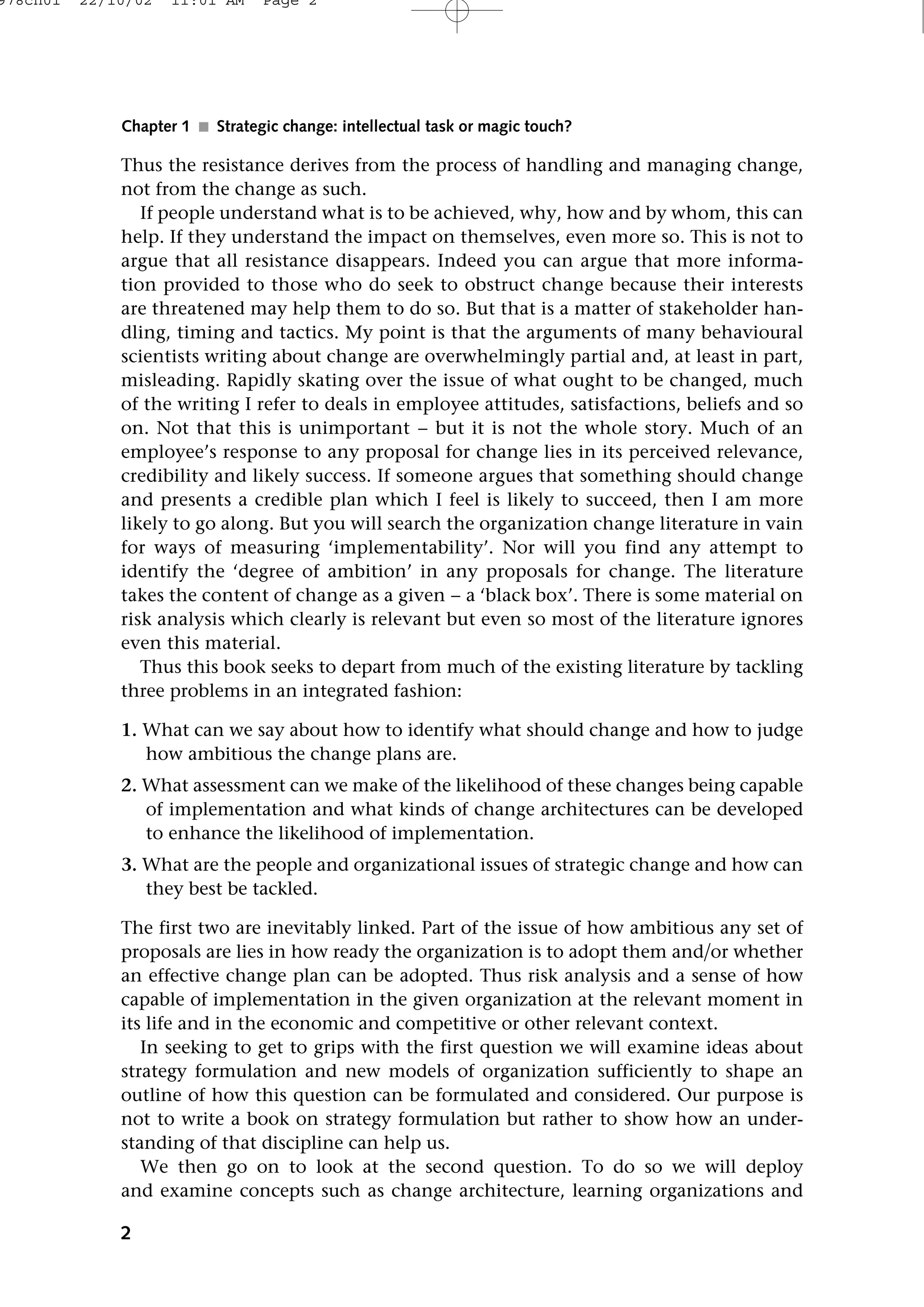 Thus the resistance derives from the process of handling and managing change,
not from the change as such.
If people understand what is to be achieved, why, how and by whom, this can
help. If they understand the impact on themselves, even more so. This is not to
argue that all resistance disappears. Indeed you can argue that more informa-
tion provided to those who do seek to obstruct change because their interests
are threatened may help them to do so. But that is a matter of stakeholder han-
dling, timing and tactics. My point is that the arguments of many behavioural
scientists writing about change are overwhelmingly partial and, at least in part,
misleading. Rapidly skating over the issue of what ought to be changed, much
of the writing I refer to deals in employee attitudes, satisfactions, beliefs and so
on. Not that this is unimportant − but it is not the whole story. Much of an
employee’s response to any proposal for change lies in its perceived relevance,
credibility and likely success. If someone argues that something should change
and presents a credible plan which I feel is likely to succeed, then I am more
likely to go along. But you will search the organization change literature in vain
for ways of measuring ‘implementability’. Nor will you find any attempt to
identify the ‘degree of ambition’ in any proposals for change. The literature
takes the content of change as a given − a ‘black box’. There is some material on
risk analysis which clearly is relevant but even so most of the literature ignores
even this material.
Thus this book seeks to depart from much of the existing literature by tackling
three problems in an integrated fashion:
1. What can we say about how to identify what should change and how to judge
how ambitious the change plans are.
2. What assessment can we make of the likelihood of these changes being capable
of implementation and what kinds of change architectures can be developed
to enhance the likelihood of implementation.
3. What are the people and organizational issues of strategic change and how can
they best be tackled.
The first two are inevitably linked. Part of the issue of how ambitious any set of
proposals are lies in how ready the organization is to adopt them andor whether
an effective change plan can be adopted. Thus risk analysis and a sense of how
capable of implementation in the given organization at the relevant moment in
its life and in the economic and competitive or other relevant context.
In seeking to get to grips with the first question we will examine ideas about
strategy formulation and new models of organization sufficiently to shape an
outline of how this question can be formulated and considered. Our purpose is
not to write a book on strategy formulation but rather to show how an under-
standing of that discipline can help us.
We then go on to look at the second question. To do so we will deploy
and examine concepts such as change architecture, learning organizations and
2
Chapter 1 ■ Strategic change: intellectual task or magic touch?
978ch01 22/10/02 11:01 AM Page 2
 