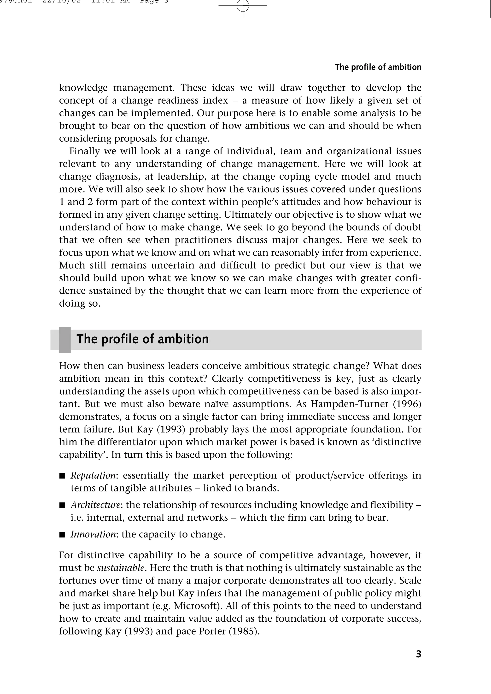 knowledge management. These ideas we will draw together to develop the
concept of a change readiness index − a measure of how likely a given set of
changes can be implemented. Our purpose here is to enable some analysis to be
brought to bear on the question of how ambitious we can and should be when
considering proposals for change.
Finally we will look at a range of individual, team and organizational issues
relevant to any understanding of change management. Here we will look at
change diagnosis, at leadership, at the change coping cycle model and much
more. We will also seek to show how the various issues covered under questions
1 and 2 form part of the context within people’s attitudes and how behaviour is
formed in any given change setting. Ultimately our objective is to show what we
understand of how to make change. We seek to go beyond the bounds of doubt
that we often see when practitioners discuss major changes. Here we seek to
focus upon what we know and on what we can reasonably infer from experience.
Much still remains uncertain and difficult to predict but our view is that we
should build upon what we know so we can make changes with greater confi-
dence sustained by the thought that we can learn more from the experience of
doing so.
How then can business leaders conceive ambitious strategic change? What does
ambition mean in this context? Clearly competitiveness is key, just as clearly
understanding the assets upon which competitiveness can be based is also impor-
tant. But we must also beware naıve assumptions. As Hampden-Turner (1996)
demonstrates, a focus on a single factor can bring immediate success and longer
term failure. But Kay (1993) probably lays the most appropriate foundation. For
him the differentiator upon which market power is based is known as ‘distinctive
capability’. In turn this is based upon the following:
■ Reputation: essentially the market perception of productservice offerings in
terms of tangible attributes − linked to brands.
■ Architecture: the relationship of resources including knowledge and flexibility −
i.e. internal, external and networks − which the firm can bring to bear.
■ Innovation: the capacity to change.
For distinctive capability to be a source of competitive advantage, however, it
must be sustainable. Here the truth is that nothing is ultimately sustainable as the
fortunes over time of many a major corporate demonstrates all too clearly. Scale
and market share help but Kay infers that the management of public policy might
be just as important (e.g. Microsoft). All of this points to the need to understand
how to create and maintain value added as the foundation of corporate success,
following Kay (1993) and pace Porter (1985).
3
The profile of ambition
The profile of ambition
978ch01 22/10/02 11:01 AM Page 3
 