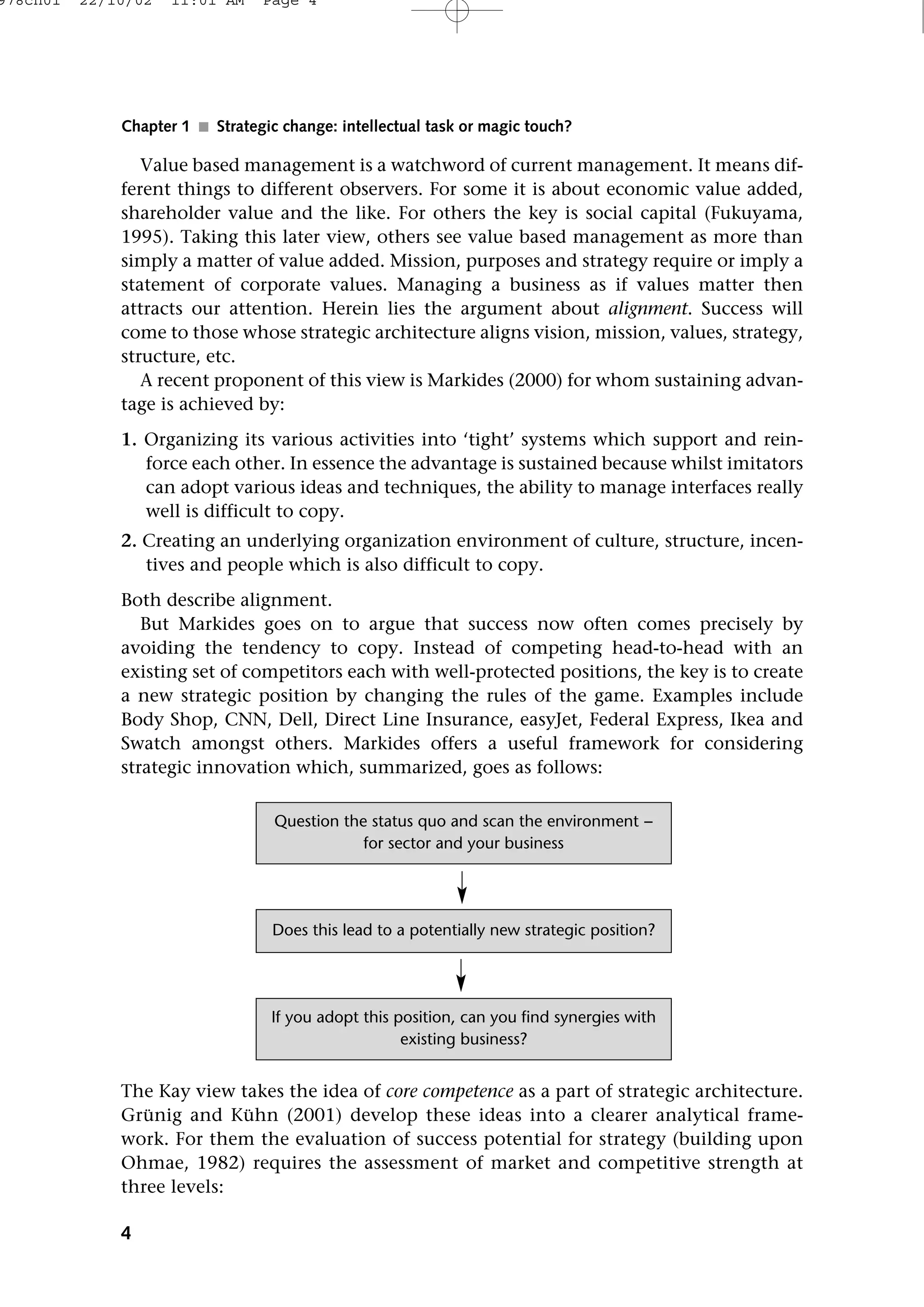 Value based management is a watchword of current management. It means dif-
ferent things to different observers. For some it is about economic value added,
shareholder value and the like. For others the key is social capital (Fukuyama,
1995). Taking this later view, others see value based management as more than
simply a matter of value added. Mission, purposes and strategy require or imply a
statement of corporate values. Managing a business as if values matter then
attracts our attention. Herein lies the argument about alignment. Success will
come to those whose strategic architecture aligns vision, mission, values, strategy,
structure, etc.
A recent proponent of this view is Markides (2000) for whom sustaining advan-
tage is achieved by:
1. Organizing its various activities into ‘tight’ systems which support and rein-
force each other. In essence the advantage is sustained because whilst imitators
can adopt various ideas and techniques, the ability to manage interfaces really
well is difficult to copy.
2. Creating an underlying organization environment of culture, structure, incen-
tives and people which is also difficult to copy.
Both describe alignment.
But Markides goes on to argue that success now often comes precisely by
avoiding the tendency to copy. Instead of competing head-to-head with an
existing set of competitors each with well-protected positions, the key is to create
a new strategic position by changing the rules of the game. Examples include
Body Shop, CNN, Dell, Direct Line Insurance, easyJet, Federal Express, Ikea and
Swatch amongst others. Markides offers a useful framework for considering
strategic innovation which, summarized, goes as follows:
The Kay view takes the idea of core competence as a part of strategic architecture.
Grunig and Kuhn (2001) develop these ideas into a clearer analytical frame-
work. For them the evaluation of success potential for strategy (building upon
Ohmae, 1982) requires the assessment of market and competitive strength at
three levels:
4
Chapter 1 ■ Strategic change: intellectual task or magic touch?
Question the status quo and scan the environment −
for sector and your business
If you adopt this position, can you find synergies with
existing business?
Does this lead to a potentially new strategic position?
978ch01 22/10/02 11:01 AM Page 4
 