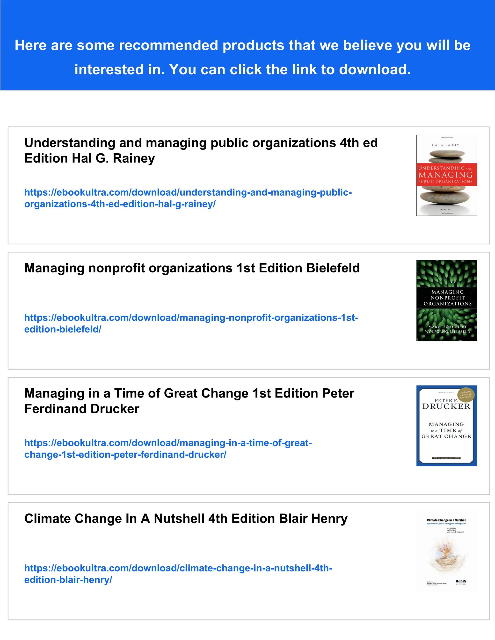 Here are some recommended products that we believe you will be
interested in. You can click the link to download.
Understanding and managing public organizations 4th ed
Edition Hal G. Rainey
https://ebookultra.com/download/understanding-and-managing-public-
organizations-4th-ed-edition-hal-g-rainey/
Managing nonprofit organizations 1st Edition Bielefeld
https://ebookultra.com/download/managing-nonprofit-organizations-1st-
edition-bielefeld/
Managing in a Time of Great Change 1st Edition Peter
Ferdinand Drucker
https://ebookultra.com/download/managing-in-a-time-of-great-
change-1st-edition-peter-ferdinand-drucker/
Climate Change In A Nutshell 4th Edition Blair Henry
https://ebookultra.com/download/climate-change-in-a-nutshell-4th-
edition-blair-henry/
 