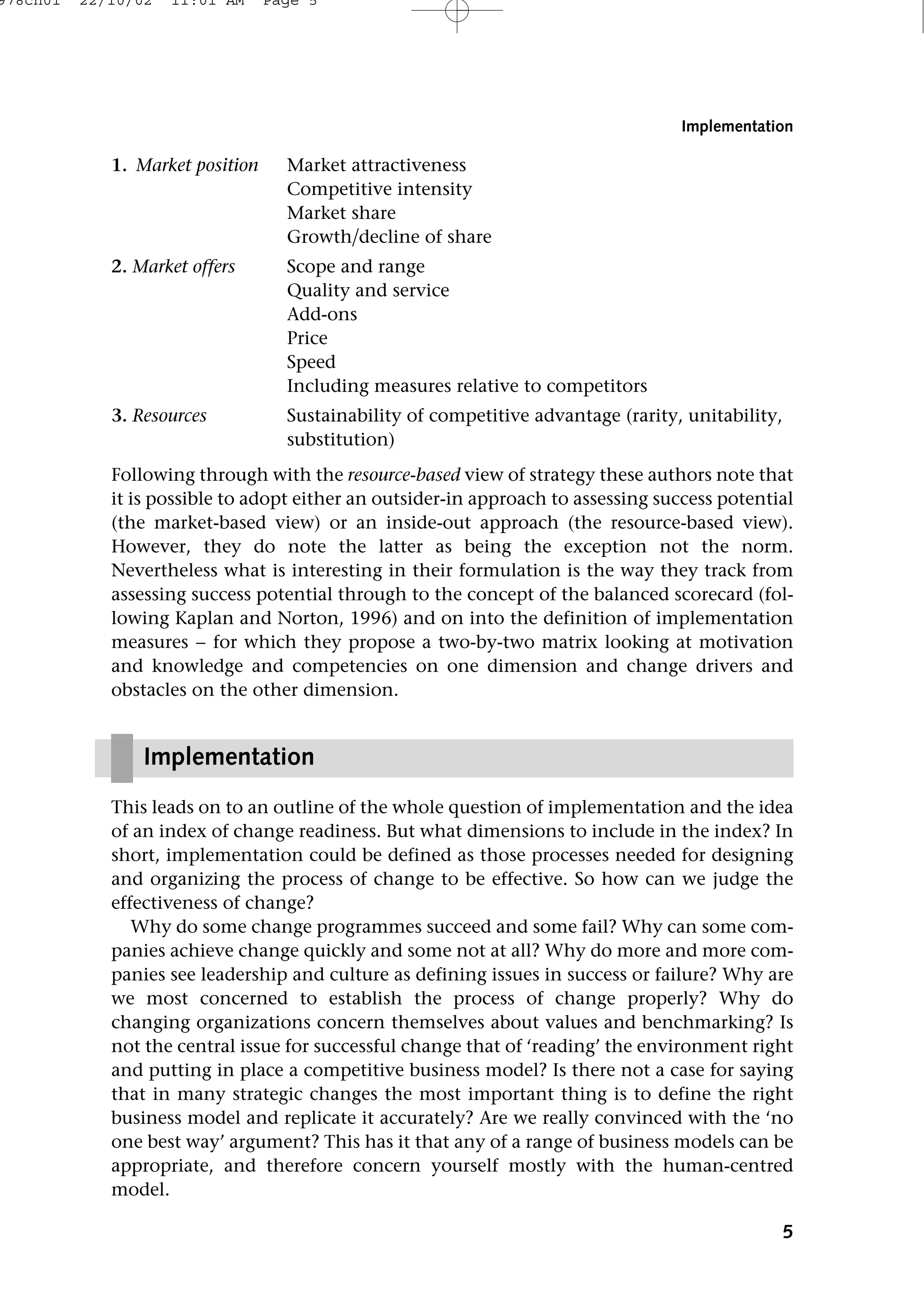 1. Market position Market attractiveness
Competitive intensity
Market share
Growthdecline of share
2. Market offers Scope and range
Quality and service
Add-ons
Price
Speed
Including measures relative to competitors
3. Resources Sustainability of competitive advantage (rarity, unitability,
substitution)
Following through with the resource-based view of strategy these authors note that
it is possible to adopt either an outsider-in approach to assessing success potential
(the market-based view) or an inside-out approach (the resource-based view).
However, they do note the latter as being the exception not the norm.
Nevertheless what is interesting in their formulation is the way they track from
assessing success potential through to the concept of the balanced scorecard (fol-
lowing Kaplan and Norton, 1996) and on into the definition of implementation
measures − for which they propose a two-by-two matrix looking at motivation
and knowledge and competencies on one dimension and change drivers and
obstacles on the other dimension.
This leads on to an outline of the whole question of implementation and the idea
of an index of change readiness. But what dimensions to include in the index? In
short, implementation could be defined as those processes needed for designing
and organizing the process of change to be effective. So how can we judge the
effectiveness of change?
Why do some change programmes succeed and some fail? Why can some com-
panies achieve change quickly and some not at all? Why do more and more com-
panies see leadership and culture as defining issues in success or failure? Why are
we most concerned to establish the process of change properly? Why do
changing organizations concern themselves about values and benchmarking? Is
not the central issue for successful change that of ‘reading’ the environment right
and putting in place a competitive business model? Is there not a case for saying
that in many strategic changes the most important thing is to define the right
business model and replicate it accurately? Are we really convinced with the ‘no
one best way’ argument? This has it that any of a range of business models can be
appropriate, and therefore concern yourself mostly with the human-centred
model.
5
Implementation
Implementation
978ch01 22/10/02 11:01 AM Page 5
 