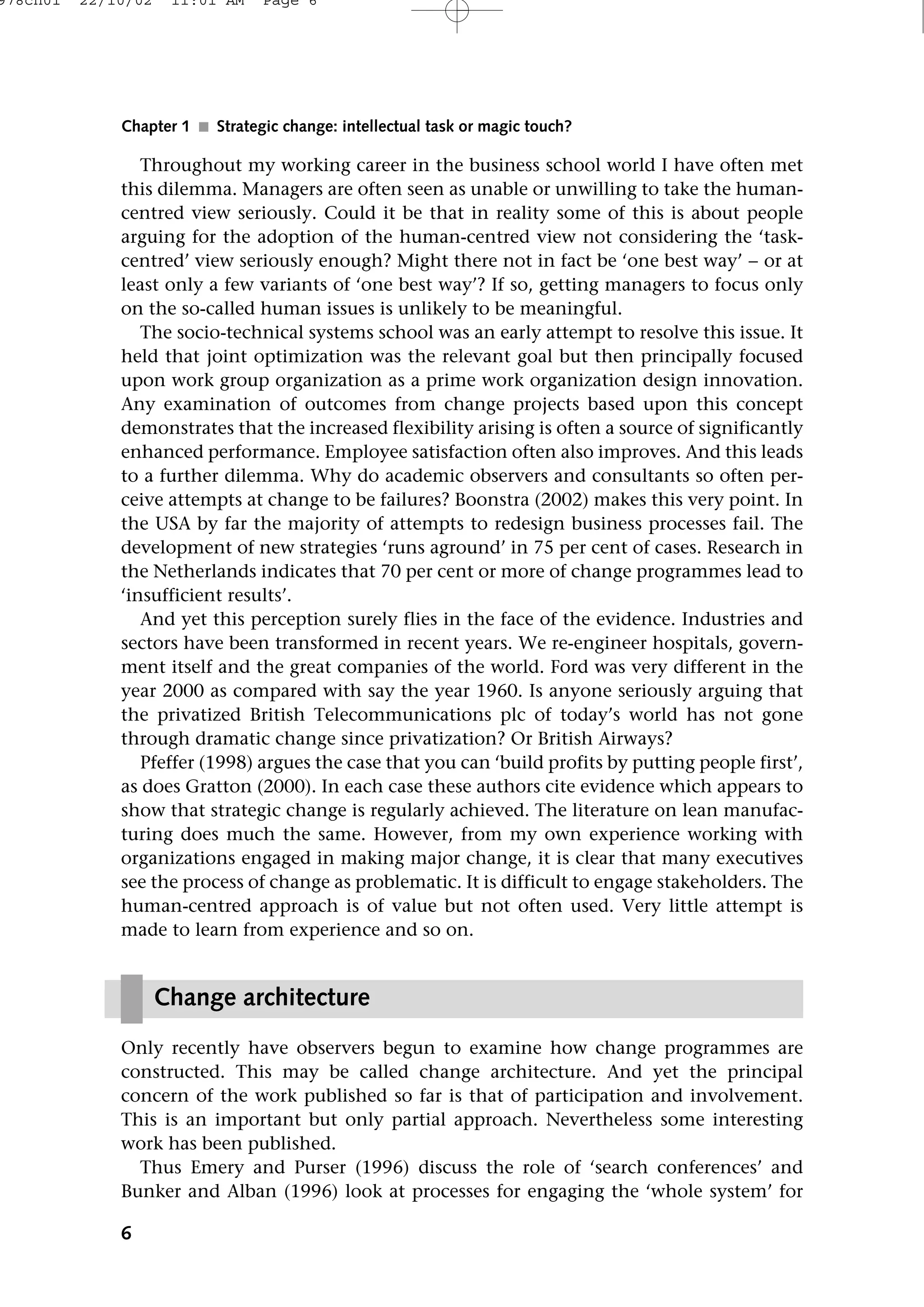 Throughout my working career in the business school world I have often met
this dilemma. Managers are often seen as unable or unwilling to take the human-
centred view seriously. Could it be that in reality some of this is about people
arguing for the adoption of the human-centred view not considering the ‘task-
centred’ view seriously enough? Might there not in fact be ‘one best way’ − or at
least only a few variants of ‘one best way’? If so, getting managers to focus only
on the so-called human issues is unlikely to be meaningful.
The socio-technical systems school was an early attempt to resolve this issue. It
held that joint optimization was the relevant goal but then principally focused
upon work group organization as a prime work organization design innovation.
Any examination of outcomes from change projects based upon this concept
demonstrates that the increased flexibility arising is often a source of significantly
enhanced performance. Employee satisfaction often also improves. And this leads
to a further dilemma. Why do academic observers and consultants so often per-
ceive attempts at change to be failures? Boonstra (2002) makes this very point. In
the USA by far the majority of attempts to redesign business processes fail. The
development of new strategies ‘runs aground’ in 75 per cent of cases. Research in
the Netherlands indicates that 70 per cent or more of change programmes lead to
‘insufficient results’.
And yet this perception surely flies in the face of the evidence. Industries and
sectors have been transformed in recent years. We re-engineer hospitals, govern-
ment itself and the great companies of the world. Ford was very different in the
year 2000 as compared with say the year 1960. Is anyone seriously arguing that
the privatized British Telecommunications plc of today’s world has not gone
through dramatic change since privatization? Or British Airways?
Pfeffer (1998) argues the case that you can ‘build profits by putting people first’,
as does Gratton (2000). In each case these authors cite evidence which appears to
show that strategic change is regularly achieved. The literature on lean manufac-
turing does much the same. However, from my own experience working with
organizations engaged in making major change, it is clear that many executives
see the process of change as problematic. It is difficult to engage stakeholders. The
human-centred approach is of value but not often used. Very little attempt is
made to learn from experience and so on.
Only recently have observers begun to examine how change programmes are
constructed. This may be called change architecture. And yet the principal
concern of the work published so far is that of participation and involvement.
This is an important but only partial approach. Nevertheless some interesting
work has been published.
Thus Emery and Purser (1996) discuss the role of ‘search conferences’ and
Bunker and Alban (1996) look at processes for engaging the ‘whole system’ for
6
Chapter 1 ■ Strategic change: intellectual task or magic touch?
Change architecture
978ch01 22/10/02 11:01 AM Page 6
 