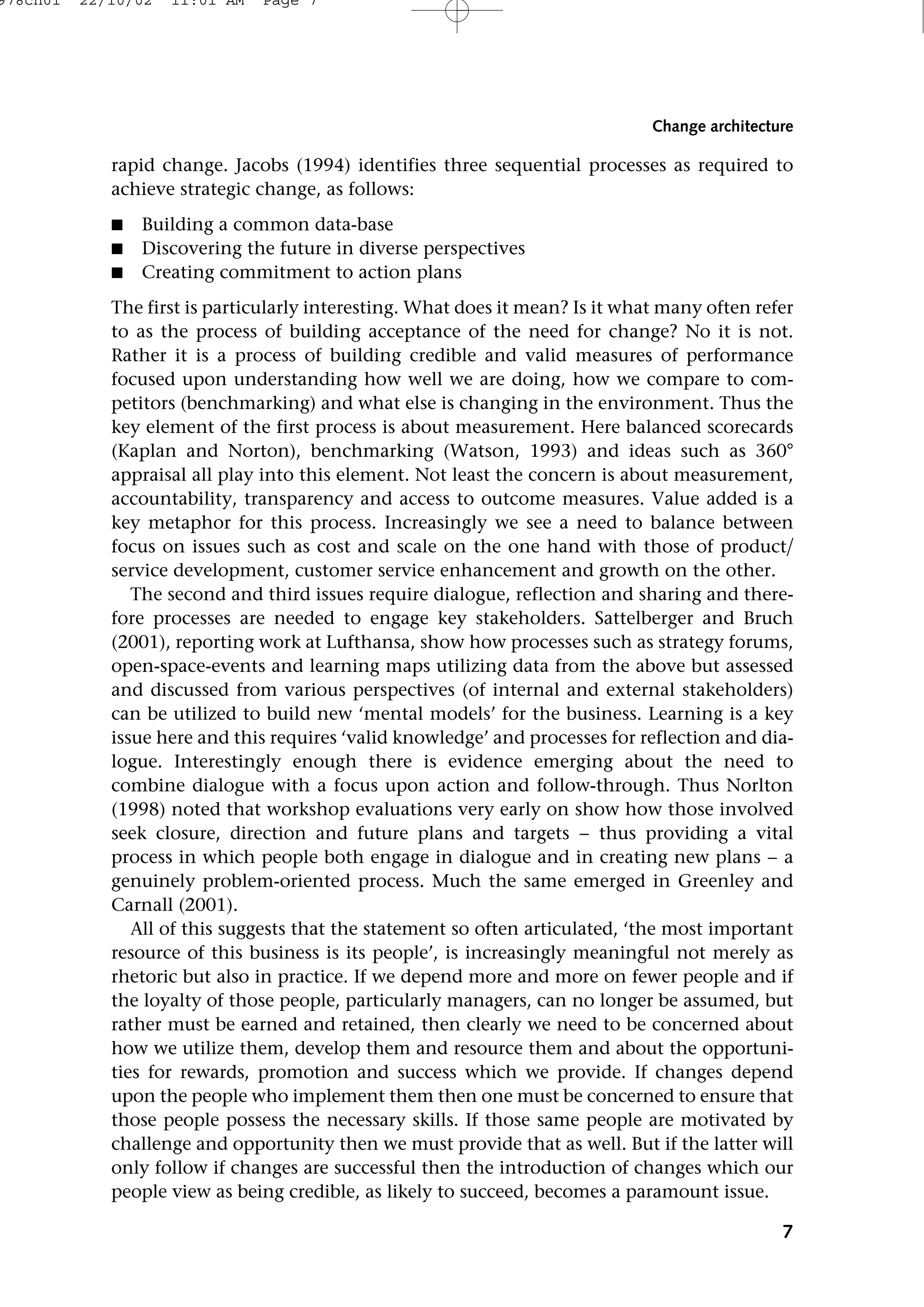 rapid change. Jacobs (1994) identifies three sequential processes as required to
achieve strategic change, as follows:
■ Building a common data-base
■ Discovering the future in diverse perspectives
■ Creating commitment to action plans
The first is particularly interesting. What does it mean? Is it what many often refer
to as the process of building acceptance of the need for change? No it is not.
Rather it is a process of building credible and valid measures of performance
focused upon understanding how well we are doing, how we compare to com-
petitors (benchmarking) and what else is changing in the environment. Thus the
key element of the first process is about measurement. Here balanced scorecards
(Kaplan and Norton), benchmarking (Watson, 1993) and ideas such as 360°
appraisal all play into this element. Not least the concern is about measurement,
accountability, transparency and access to outcome measures. Value added is a
key metaphor for this process. Increasingly we see a need to balance between
focus on issues such as cost and scale on the one hand with those of product
service development, customer service enhancement and growth on the other.
The second and third issues require dialogue, reflection and sharing and there-
fore processes are needed to engage key stakeholders. Sattelberger and Bruch
(2001), reporting work at Lufthansa, show how processes such as strategy forums,
open-space-events and learning maps utilizing data from the above but assessed
and discussed from various perspectives (of internal and external stakeholders)
can be utilized to build new ‘mental models’ for the business. Learning is a key
issue here and this requires ‘valid knowledge’ and processes for reflection and dia-
logue. Interestingly enough there is evidence emerging about the need to
combine dialogue with a focus upon action and follow-through. Thus Norlton
(1998) noted that workshop evaluations very early on show how those involved
seek closure, direction and future plans and targets − thus providing a vital
process in which people both engage in dialogue and in creating new plans − a
genuinely problem-oriented process. Much the same emerged in Greenley and
Carnall (2001).
All of this suggests that the statement so often articulated, ‘the most important
resource of this business is its people’, is increasingly meaningful not merely as
rhetoric but also in practice. If we depend more and more on fewer people and if
the loyalty of those people, particularly managers, can no longer be assumed, but
rather must be earned and retained, then clearly we need to be concerned about
how we utilize them, develop them and resource them and about the opportuni-
ties for rewards, promotion and success which we provide. If changes depend
upon the people who implement them then one must be concerned to ensure that
those people possess the necessary skills. If those same people are motivated by
challenge and opportunity then we must provide that as well. But if the latter will
only follow if changes are successful then the introduction of changes which our
people view as being credible, as likely to succeed, becomes a paramount issue.
7
Change architecture
978ch01 22/10/02 11:01 AM Page 7
 