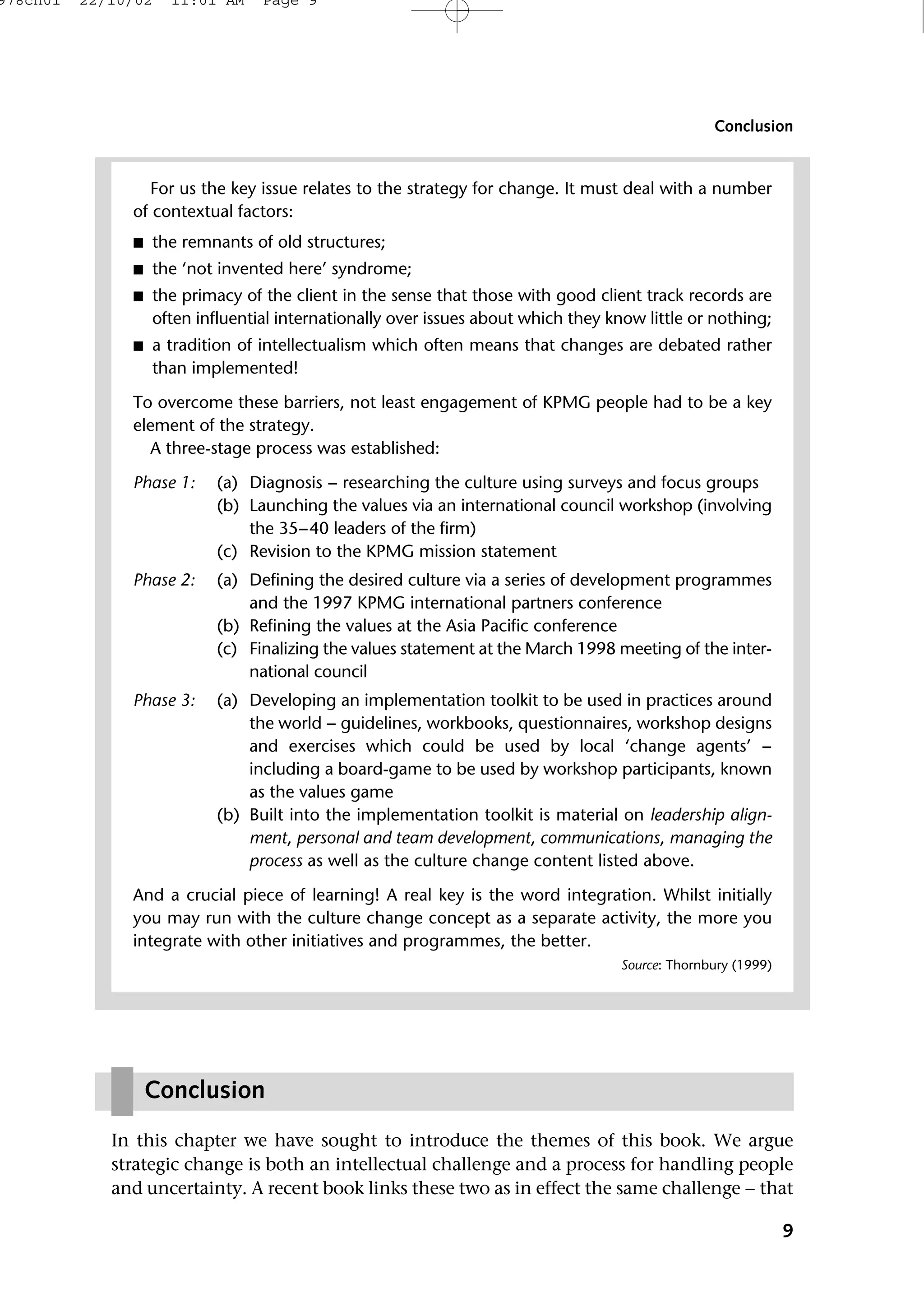 In this chapter we have sought to introduce the themes of this book. We argue
strategic change is both an intellectual challenge and a process for handling people
and uncertainty. A recent book links these two as in effect the same challenge − that
9
Conclusion
For us the key issue relates to the strategy for change. It must deal with a number
of contextual factors:
■ the remnants of old structures;
■ the ‘not invented here’ syndrome;
■ the primacy of the client in the sense that those with good client track records are
often influential internationally over issues about which they know little or nothing;
■ a tradition of intellectualism which often means that changes are debated rather
than implemented!
To overcome these barriers, not least engagement of KPMG people had to be a key
element of the strategy.
A three-stage process was established:
Phase 1: (a) Diagnosis − researching the culture using surveys and focus groups
(b) Launching the values via an international council workshop (involving
the 35−40 leaders of the firm)
(c) Revision to the KPMG mission statement
Phase 2: (a) Defining the desired culture via a series of development programmes
and the 1997 KPMG international partners conference
(b) Refining the values at the Asia Pacific conference
(c) Finalizing the values statement at the March 1998 meeting of the inter-
national council
Phase 3: (a) Developing an implementation toolkit to be used in practices around
the world − guidelines, workbooks, questionnaires, workshop designs
and exercises which could be used by local ‘change agents’ −
including a board-game to be used by workshop participants, known
as the values game
(b) Built into the implementation toolkit is material on leadership align-
ment, personal and team development, communications, managing the
process as well as the culture change content listed above.
And a crucial piece of learning! A real key is the word integration. Whilst initially
you may run with the culture change concept as a separate activity, the more you
integrate with other initiatives and programmes, the better.
Source: Thornbury (1999)
Conclusion
978ch01 22/10/02 11:01 AM Page 9
 