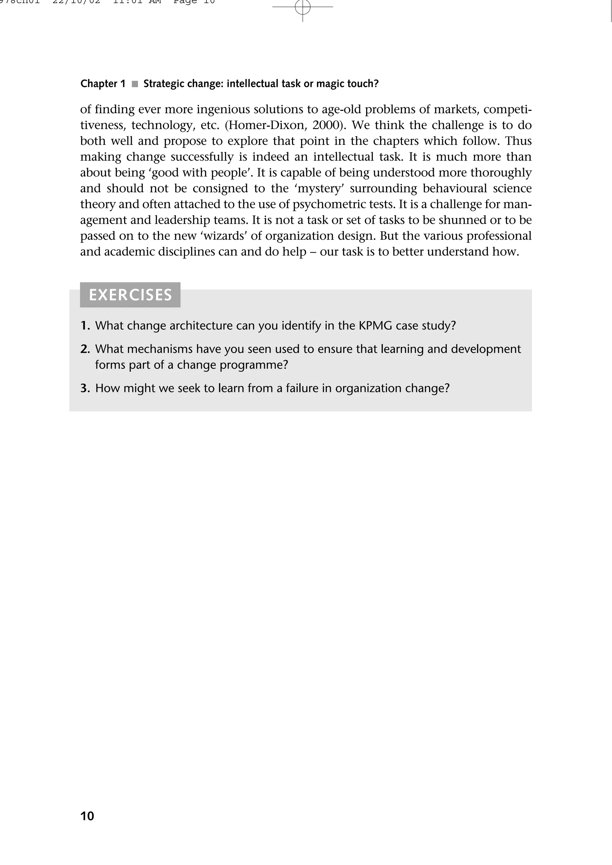 of finding ever more ingenious solutions to age-old problems of markets, competi-
tiveness, technology, etc. (Homer-Dixon, 2000). We think the challenge is to do
both well and propose to explore that point in the chapters which follow. Thus
making change successfully is indeed an intellectual task. It is much more than
about being ‘good with people’. It is capable of being understood more thoroughly
and should not be consigned to the ‘mystery’ surrounding behavioural science
theory and often attached to the use of psychometric tests. It is a challenge for man-
agement and leadership teams. It is not a task or set of tasks to be shunned or to be
passed on to the new ‘wizards’ of organization design. But the various professional
and academic disciplines can and do help − our task is to better understand how.
10
Chapter 1 ■ Strategic change: intellectual task or magic touch?
EXERCISES
1. What change architecture can you identify in the KPMG case study?
2. What mechanisms have you seen used to ensure that learning and development
forms part of a change programme?
3. How might we seek to learn from a failure in organization change?
978ch01 22/10/02 11:01 AM Page 10
 