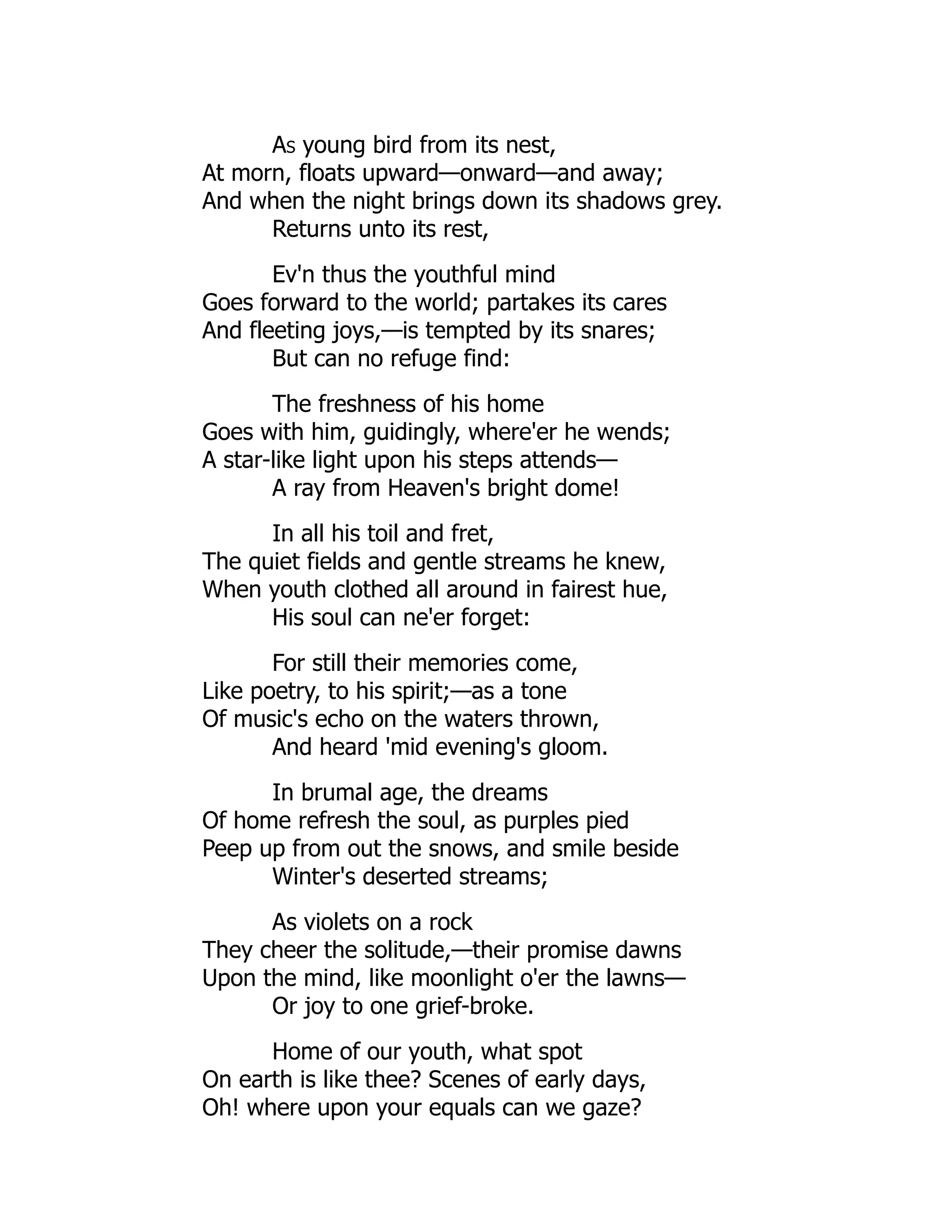 As young bird from its nest,
At morn, floats upward—onward—and away;
And when the night brings down its shadows grey.
Returns unto its rest,
Ev'n thus the youthful mind
Goes forward to the world; partakes its cares
And fleeting joys,—is tempted by its snares;
But can no refuge find:
The freshness of his home
Goes with him, guidingly, where'er he wends;
A star-like light upon his steps attends—
A ray from Heaven's bright dome!
In all his toil and fret,
The quiet fields and gentle streams he knew,
When youth clothed all around in fairest hue,
His soul can ne'er forget:
For still their memories come,
Like poetry, to his spirit;—as a tone
Of music's echo on the waters thrown,
And heard 'mid evening's gloom.
In brumal age, the dreams
Of home refresh the soul, as purples pied
Peep up from out the snows, and smile beside
Winter's deserted streams;
As violets on a rock
They cheer the solitude,—their promise dawns
Upon the mind, like moonlight o'er the lawns—
Or joy to one grief-broke.
Home of our youth, what spot
On earth is like thee? Scenes of early days,
Oh! where upon your equals can we gaze?
 