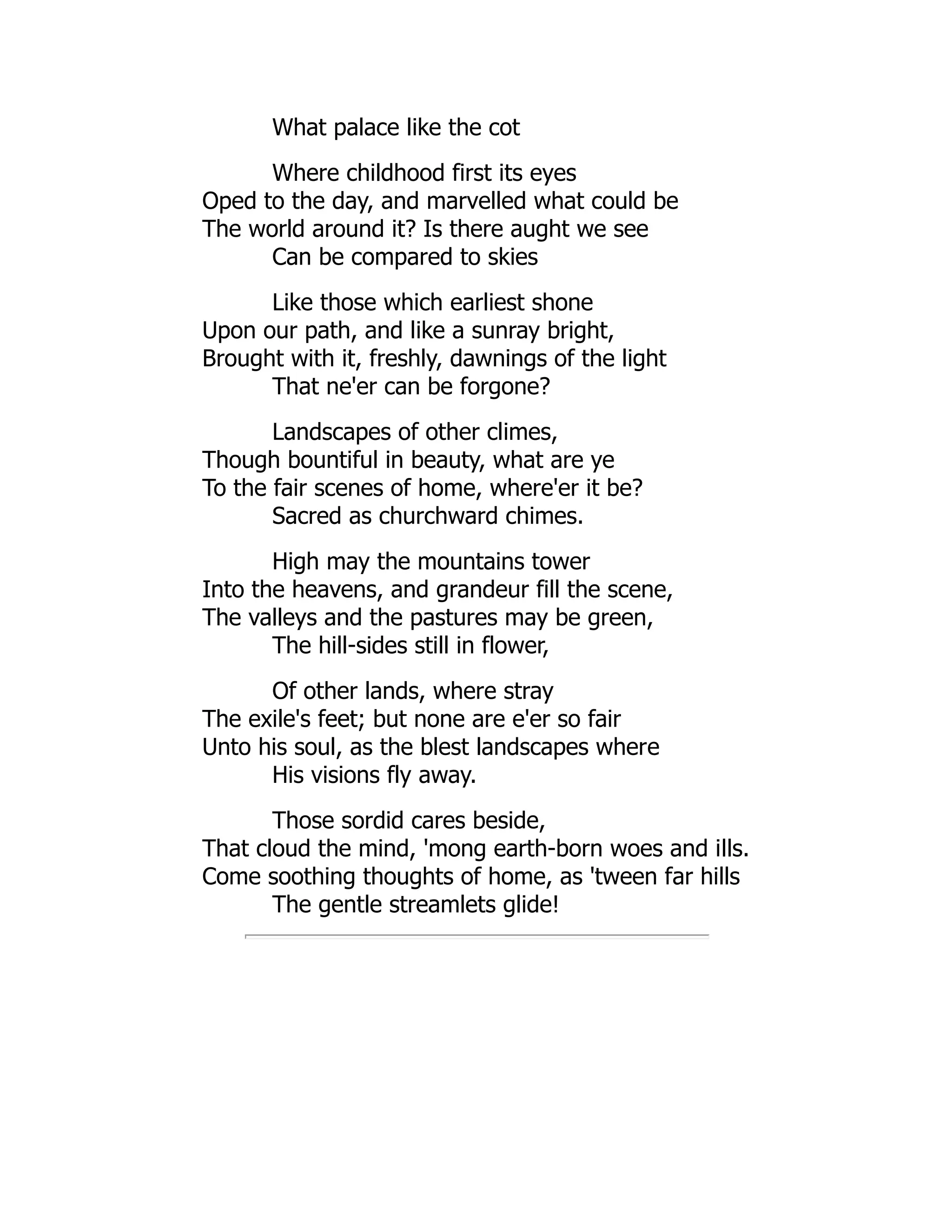 What palace like the cot
Where childhood first its eyes
Oped to the day, and marvelled what could be
The world around it? Is there aught we see
Can be compared to skies
Like those which earliest shone
Upon our path, and like a sunray bright,
Brought with it, freshly, dawnings of the light
That ne'er can be forgone?
Landscapes of other climes,
Though bountiful in beauty, what are ye
To the fair scenes of home, where'er it be?
Sacred as churchward chimes.
High may the mountains tower
Into the heavens, and grandeur fill the scene,
The valleys and the pastures may be green,
The hill-sides still in flower,
Of other lands, where stray
The exile's feet; but none are e'er so fair
Unto his soul, as the blest landscapes where
His visions fly away.
Those sordid cares beside,
That cloud the mind, 'mong earth-born woes and ills.
Come soothing thoughts of home, as 'tween far hills
The gentle streamlets glide!
 