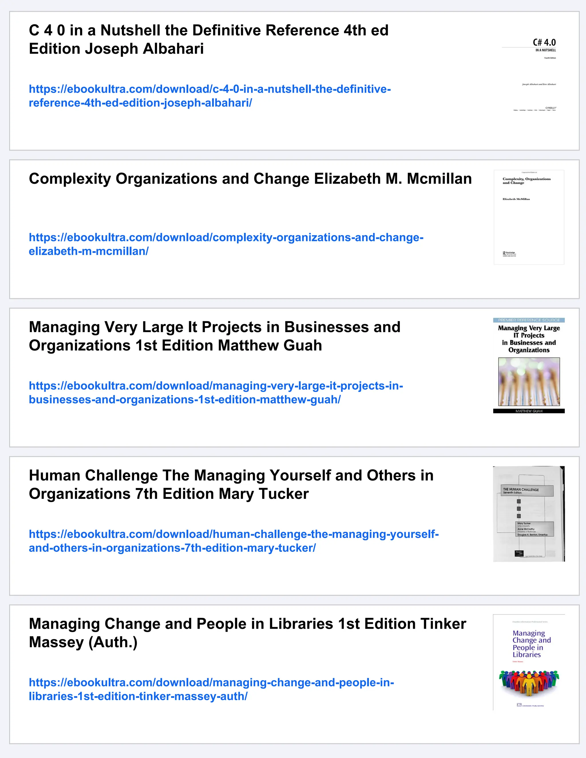 C 4 0 in a Nutshell the Definitive Reference 4th ed
Edition Joseph Albahari
https://ebookultra.com/download/c-4-0-in-a-nutshell-the-definitive-
reference-4th-ed-edition-joseph-albahari/
Complexity Organizations and Change Elizabeth M. Mcmillan
https://ebookultra.com/download/complexity-organizations-and-change-
elizabeth-m-mcmillan/
Managing Very Large It Projects in Businesses and
Organizations 1st Edition Matthew Guah
https://ebookultra.com/download/managing-very-large-it-projects-in-
businesses-and-organizations-1st-edition-matthew-guah/
Human Challenge The Managing Yourself and Others in
Organizations 7th Edition Mary Tucker
https://ebookultra.com/download/human-challenge-the-managing-yourself-
and-others-in-organizations-7th-edition-mary-tucker/
Managing Change and People in Libraries 1st Edition Tinker
Massey (Auth.)
https://ebookultra.com/download/managing-change-and-people-in-
libraries-1st-edition-tinker-massey-auth/
 