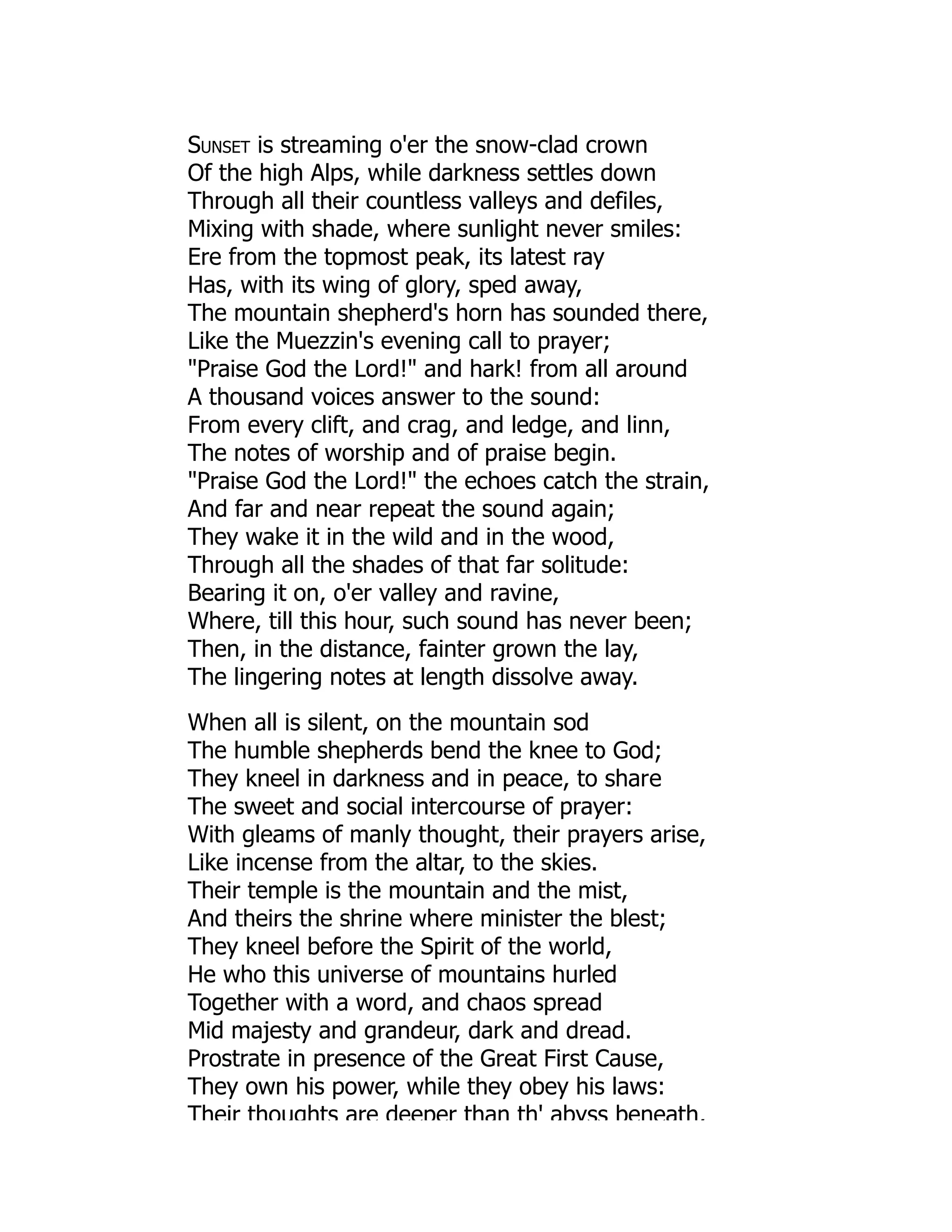 Sunset is streaming o'er the snow-clad crown
Of the high Alps, while darkness settles down
Through all their countless valleys and defiles,
Mixing with shade, where sunlight never smiles:
Ere from the topmost peak, its latest ray
Has, with its wing of glory, sped away,
The mountain shepherd's horn has sounded there,
Like the Muezzin's evening call to prayer;
Praise God the Lord! and hark! from all around
A thousand voices answer to the sound:
From every clift, and crag, and ledge, and linn,
The notes of worship and of praise begin.
Praise God the Lord! the echoes catch the strain,
And far and near repeat the sound again;
They wake it in the wild and in the wood,
Through all the shades of that far solitude:
Bearing it on, o'er valley and ravine,
Where, till this hour, such sound has never been;
Then, in the distance, fainter grown the lay,
The lingering notes at length dissolve away.
When all is silent, on the mountain sod
The humble shepherds bend the knee to God;
They kneel in darkness and in peace, to share
The sweet and social intercourse of prayer:
With gleams of manly thought, their prayers arise,
Like incense from the altar, to the skies.
Their temple is the mountain and the mist,
And theirs the shrine where minister the blest;
They kneel before the Spirit of the world,
He who this universe of mountains hurled
Together with a word, and chaos spread
Mid majesty and grandeur, dark and dread.
Prostrate in presence of the Great First Cause,
They own his power, while they obey his laws:
Their thoughts are deeper than th' abyss beneath,
 