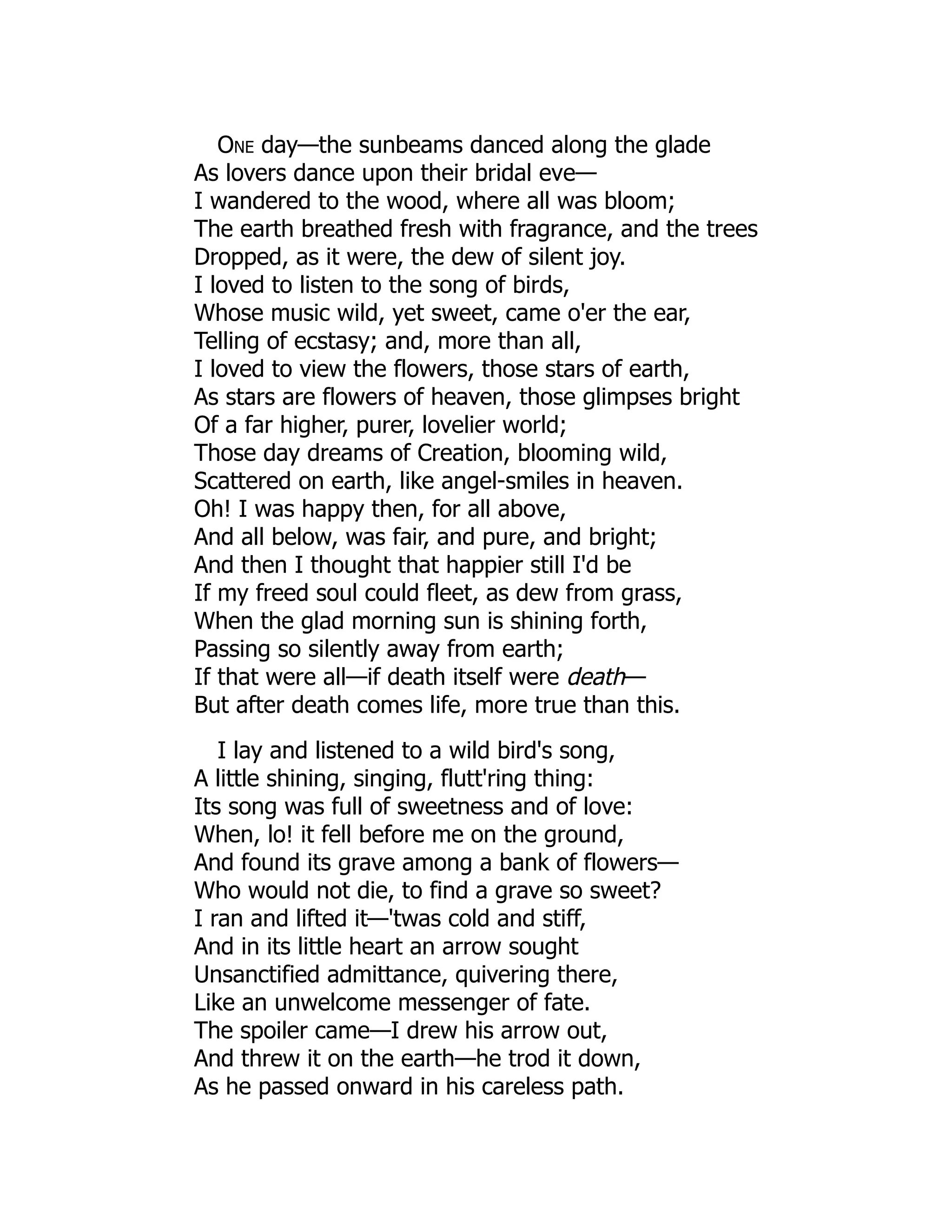 One day—the sunbeams danced along the glade
As lovers dance upon their bridal eve—
I wandered to the wood, where all was bloom;
The earth breathed fresh with fragrance, and the trees
Dropped, as it were, the dew of silent joy.
I loved to listen to the song of birds,
Whose music wild, yet sweet, came o'er the ear,
Telling of ecstasy; and, more than all,
I loved to view the flowers, those stars of earth,
As stars are flowers of heaven, those glimpses bright
Of a far higher, purer, lovelier world;
Those day dreams of Creation, blooming wild,
Scattered on earth, like angel-smiles in heaven.
Oh! I was happy then, for all above,
And all below, was fair, and pure, and bright;
And then I thought that happier still I'd be
If my freed soul could fleet, as dew from grass,
When the glad morning sun is shining forth,
Passing so silently away from earth;
If that were all—if death itself were death—
But after death comes life, more true than this.
I lay and listened to a wild bird's song,
A little shining, singing, flutt'ring thing:
Its song was full of sweetness and of love:
When, lo! it fell before me on the ground,
And found its grave among a bank of flowers—
Who would not die, to find a grave so sweet?
I ran and lifted it—'twas cold and stiff,
And in its little heart an arrow sought
Unsanctified admittance, quivering there,
Like an unwelcome messenger of fate.
The spoiler came—I drew his arrow out,
And threw it on the earth—he trod it down,
As he passed onward in his careless path.
 