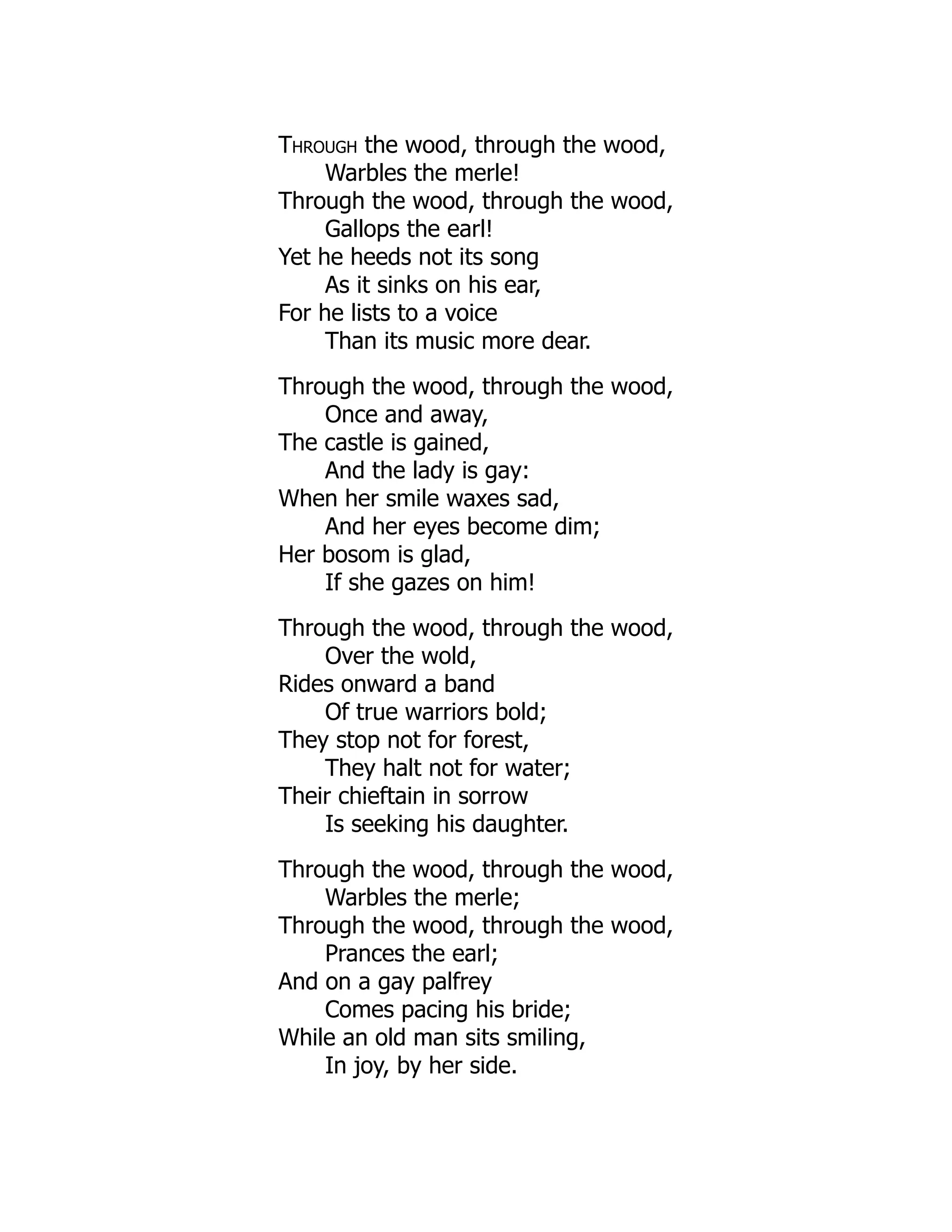 Through the wood, through the wood,
Warbles the merle!
Through the wood, through the wood,
Gallops the earl!
Yet he heeds not its song
As it sinks on his ear,
For he lists to a voice
Than its music more dear.
Through the wood, through the wood,
Once and away,
The castle is gained,
And the lady is gay:
When her smile waxes sad,
And her eyes become dim;
Her bosom is glad,
If she gazes on him!
Through the wood, through the wood,
Over the wold,
Rides onward a band
Of true warriors bold;
They stop not for forest,
They halt not for water;
Their chieftain in sorrow
Is seeking his daughter.
Through the wood, through the wood,
Warbles the merle;
Through the wood, through the wood,
Prances the earl;
And on a gay palfrey
Comes pacing his bride;
While an old man sits smiling,
In joy, by her side.
 