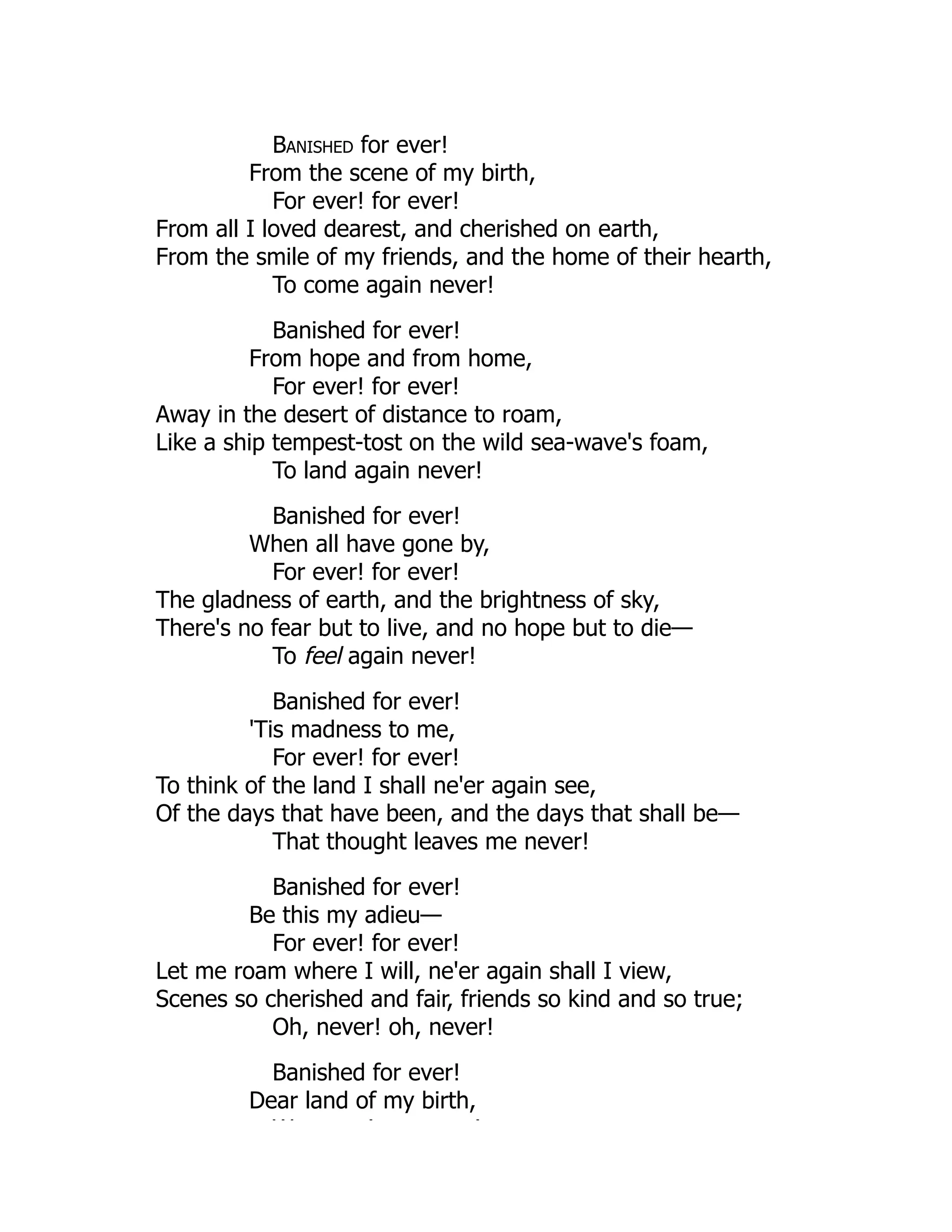 Banished for ever!
From the scene of my birth,
For ever! for ever!
From all I loved dearest, and cherished on earth,
From the smile of my friends, and the home of their hearth,
To come again never!
Banished for ever!
From hope and from home,
For ever! for ever!
Away in the desert of distance to roam,
Like a ship tempest-tost on the wild sea-wave's foam,
To land again never!
Banished for ever!
When all have gone by,
For ever! for ever!
The gladness of earth, and the brightness of sky,
There's no fear but to live, and no hope but to die—
To feel again never!
Banished for ever!
'Tis madness to me,
For ever! for ever!
To think of the land I shall ne'er again see,
Of the days that have been, and the days that shall be—
That thought leaves me never!
Banished for ever!
Be this my adieu—
For ever! for ever!
Let me roam where I will, ne'er again shall I view,
Scenes so cherished and fair, friends so kind and so true;
Oh, never! oh, never!
Banished for ever!
Dear land of my birth,
W ! !
 