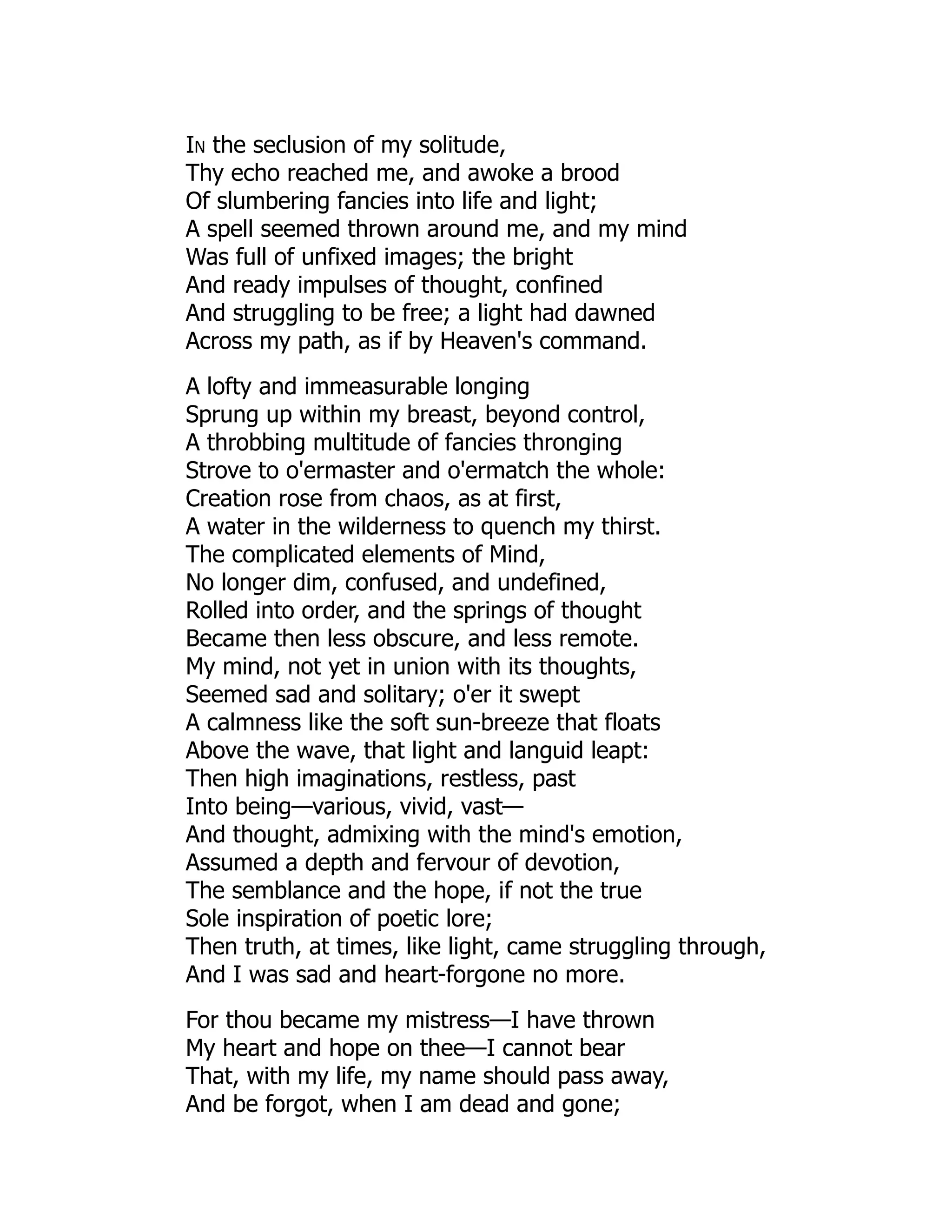 In the seclusion of my solitude,
Thy echo reached me, and awoke a brood
Of slumbering fancies into life and light;
A spell seemed thrown around me, and my mind
Was full of unfixed images; the bright
And ready impulses of thought, confined
And struggling to be free; a light had dawned
Across my path, as if by Heaven's command.
A lofty and immeasurable longing
Sprung up within my breast, beyond control,
A throbbing multitude of fancies thronging
Strove to o'ermaster and o'ermatch the whole:
Creation rose from chaos, as at first,
A water in the wilderness to quench my thirst.
The complicated elements of Mind,
No longer dim, confused, and undefined,
Rolled into order, and the springs of thought
Became then less obscure, and less remote.
My mind, not yet in union with its thoughts,
Seemed sad and solitary; o'er it swept
A calmness like the soft sun-breeze that floats
Above the wave, that light and languid leapt:
Then high imaginations, restless, past
Into being—various, vivid, vast—
And thought, admixing with the mind's emotion,
Assumed a depth and fervour of devotion,
The semblance and the hope, if not the true
Sole inspiration of poetic lore;
Then truth, at times, like light, came struggling through,
And I was sad and heart-forgone no more.
For thou became my mistress—I have thrown
My heart and hope on thee—I cannot bear
That, with my life, my name should pass away,
And be forgot, when I am dead and gone;
 