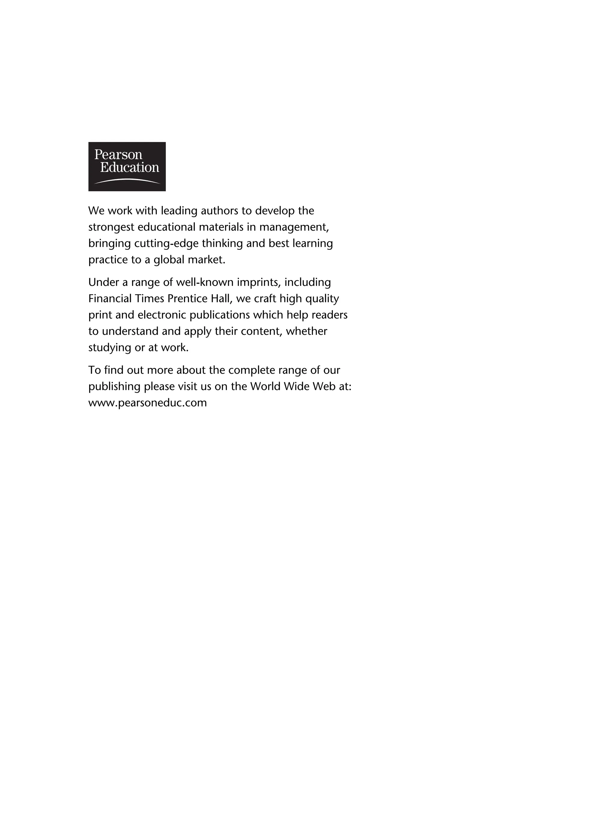 We work with leading authors to develop the
strongest educational materials in management,
bringing cutting-edge thinking and best learning
practice to a global market.
Under a range of well-known imprints, including
Financial Times Prentice Hall, we craft high quality
print and electronic publications which help readers
to understand and apply their content, whether
studying or at work.
To find out more about the complete range of our
publishing please visit us on the World Wide Web at:
www.pearsoneduc.com
0 0
 