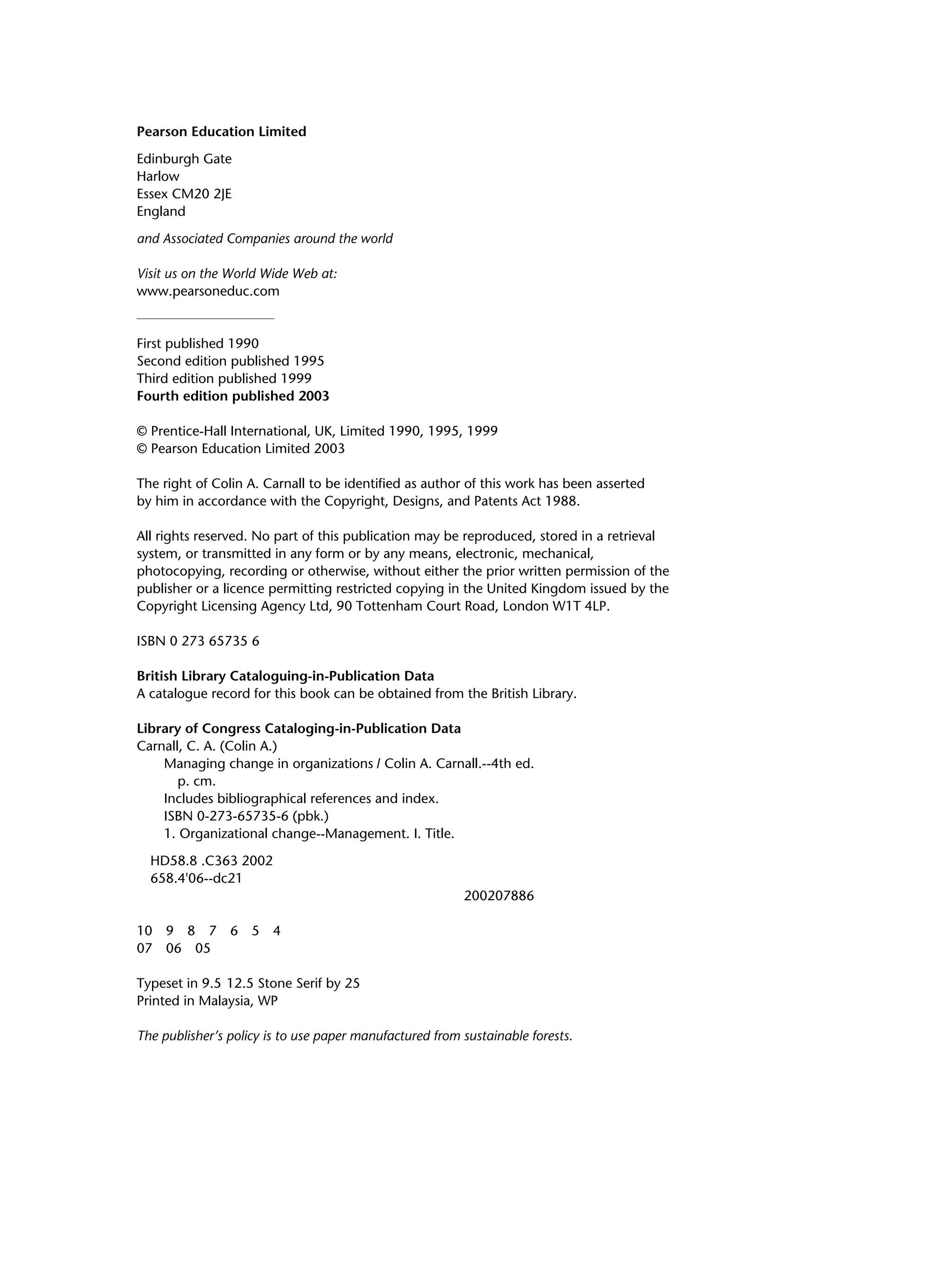 Pearson Education Limited
Edinburgh Gate
Harlow
Essex CM20 2JE
England
and Associated Companies around the world
Visit us on the World Wide Web at:
www.pearsoneduc.com
First published 1990
Second edition published 1995
Third edition published 1999
Fourth edition published 2003
© Prentice-Hall International, UK, Limited 1990, 1995, 1999
© Pearson Education Limited 2003
The right of Colin A. Carnall to be identified as author of this work has been asserted
by him in accordance with the Copyright, Designs, and Patents Act 1988.
All rights reserved. No part of this publication may be reproduced, stored in a retrieval
system, or transmitted in any form or by any means, electronic, mechanical,
photocopying, recording or otherwise, without either the prior written permission of the
publisher or a licence permitting restricted copying in the United Kingdom issued by the
Copyright Licensing Agency Ltd, 90 Tottenham Court Road, London W1T 4LP.
ISBN 0 273 65735 6
British Library Cataloguing-in-Publication Data
A catalogue record for this book can be obtained from the British Library.
Library of Congress Cataloging-in-Publication Data
Carnall, C. A. (Colin A.)
Managing change in organizations / Colin A. Carnall.--4th ed.
p. cm.
Includes bibliographical references and index.
ISBN 0-273-65735-6 (pbk.)
1. Organizational change--Management. I. Title.
HD58.8 .C363 2002
658.4'06--dc21
200207886
10 9 8 7 6 5 4
07 06 05
Typeset in 9.5 12.5 Stone Serif by 25
Printed in Malaysia, WP
The publisher’s policy is to use paper manufactured from sustainable forests.
0 0
 