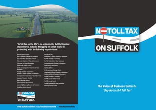 ‘No Toll Tax on the A14’ is co-ordinated by Suffolk Chamber
of Commerce, Industry & Shipping on behalf of, and in
partnership with, the following organisations:
Babergh District Council
Bury St Edmunds Chamber of Commerce
Essex Federation of Small Businesses
Felixstowe Chamber of Trade & Commerce
Felixstowe Port Users Association
Forest Heath District Council
Greater Cambridgeshire Federation of Small
Businesses
Hadleigh Chamber of Commerce
Haverhill & District Chamber of Commerce
Huntingdonshire Federation of Small Businesses
Institute of Directors - Suffolk
Ipswich Borough Council
Ipswich Chamber of Commerce
Lowestoft & Waveney Chamber of Commerce
Mid Suffolk District Council
New Anglia LEP
Newmarket & District Chamber of Commerce
Norfolk Chamber of Commerce
Norfolk Federation of Small Businesses
Northamptonshire Chamber of Commerce
Road Haulage Association
Start Up Suffolk
St Edmundsbury Borough Council
Stowmarket & District Chamber of Commerce
Sudbury & District Chamber of Commerce
Suffolk Chamber of Commerce
Suffolk Coastal District Council
Suffolk County Council
Suffolk Federation of Small Businesses
Waveney District Council
www.suffolkchamber.co.uk/notolltaxonsuffolk #notolltaxonsuffolk
The Voice of Business Unites to
‘Say No to A14 Toll Tax’
 