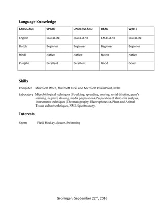 Groningen, September 22nd
, 2016
Language Knowledge
LANGUAGE SPEAK UNDERSTAND READ WRITE
English EXCELLENT EXCELLENT EXCELLENT EXCELLENT
Dutch Beginner Beginner Beginner Beginner
Hindi Native Native Native Native
Punjabi Excellent Excellent Good Good
Skills
Computer Microsoft Word, Microsoft Excel and Microsoft PowerPoint, NCBI.
Laboratory Microbiological techniques (Streaking, spreading, pouring, serial dilution, gram’s
staining, negative staining, media preparation), Preparation of slides for analysis,
Instruments techniques (Chromatography, Electrophoresis), Plant and Animal
Tissue culture techniques, NMR Spectroscopy.
Interests
Sports Field Hockey, Soccer, Swimming
 