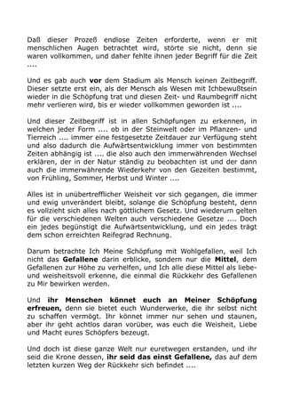 Daß dieser Prozeß endlose Zeiten erforderte, wenn er mit
menschlichen Augen betrachtet wird, störte sie nicht, denn sie
waren vollkommen, und daher fehlte ihnen jeder Begriff für die Zeit
....
Und es gab auch vor dem Stadium als Mensch keinen Zeitbegriff.
Dieser setzte erst ein, als der Mensch als Wesen mit Ichbewußtsein
wieder in die Schöpfung trat und diesen Zeit- und Raumbegriff nicht
mehr verlieren wird, bis er wieder vollkommen geworden ist ....
Und dieser Zeitbegriff ist in allen Schöpfungen zu erkennen, in
welchen jeder Form .... ob in der Steinwelt oder im Pflanzen- und
Tierreich .... immer eine festgesetzte Zeitdauer zur Verfügung steht
und also dadurch die Aufwärtsentwicklung immer von bestimmten
Zeiten abhängig ist .... die also auch den immerwährenden Wechsel
erklären, der in der Natur ständig zu beobachten ist und der dann
auch die immerwährende Wiederkehr von den Gezeiten bestimmt,
von Frühling, Sommer, Herbst und Winter ....
Alles ist in unübertrefflicher Weisheit vor sich gegangen, die immer
und ewig unverändert bleibt, solange die Schöpfung besteht, denn
es vollzieht sich alles nach göttlichem Gesetz. Und wiederum gelten
für die verschiedenen Welten auch verschiedene Gesetze .... Doch
ein jedes begünstigt die Aufwärtsentwicklung, und ein jedes trägt
dem schon erreichten Reifegrad Rechnung.
Darum betrachte Ich Meine Schöpfung mit Wohlgefallen, weil Ich
nicht das Gefallene darin erblicke, sondern nur die Mittel, dem
Gefallenen zur Höhe zu verhelfen, und Ich alle diese Mittel als liebe-
und weisheitsvoll erkenne, die einmal die Rückkehr des Gefallenen
zu Mir bewirken werden.
Und ihr Menschen könnet euch an Meiner Schöpfung
erfreuen, denn sie bietet euch Wunderwerke, die ihr selbst nicht
zu schaffen vermögt. Ihr könnet immer nur sehen und staunen,
aber ihr geht achtlos daran vorüber, was euch die Weisheit, Liebe
und Macht eures Schöpfers bezeugt.
Und doch ist diese ganze Welt nur euretwegen erstanden, und ihr
seid die Krone dessen, ihr seid das einst Gefallene, das auf dem
letzten kurzen Weg der Rückkehr sich befindet ....
 