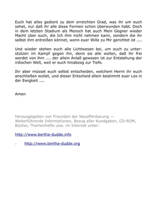 Euch hat alles gedient zu dem erreichten Grad, was ihr um euch
sehet, nur daß ihr alle diese Formen schon überwunden habt. Doch
in dem letzten Stadium als Mensch hat auch Mein Gegner wieder
Macht über euch, die Ich ihm nicht nehmen kann, sondern die ihr
selbst ihm entreißen könnet, wenn euer Wille zu Mir gerichtet ist ....
Und wieder stehen euch alle Lichtwesen bei, um euch zu unter-
stützen im Kampf gegen ihn, denn sie alle wollen, daß ihr frei
werdet von ihm .... der allein Anlaß gewesen ist zur Entstehung der
irdischen Welt, weil er euch hinabzog zur Tiefe.
Ihr aber müsset euch selbst entscheiden, welchem Herrn ihr euch
anschließen wollet, und dieser Entscheid allein bestimmt euer Los in
der Ewigkeit ....
Amen
Herausgegeben von Freunden der Neuoffenbarung —
Weiterführende Informationen, Bezug aller Kundgaben, CD-ROM,
Bücher, Themenhefte usw. im Internet unter:
http://www.bertha-dudde.info
– http://www.bertha-dudde.org
 