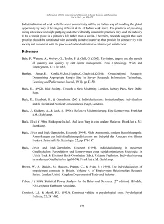 Indhira et al. (2016). Asian Journal of Research in Social Sciences and Humanities,
Vol. 6, No.5, pp. 859-873
875
Individualization of work with the social connectivity will be an Indian way of handling the global
opportunity by way of leveraging different skills of Indian work force. The practices of providing
dating allowance and night partying and other culturally unsuitable practices may lead the industry
to be a transit point in a person‟s life rather than a career. Therefore, research suggest that such
practices should be substituted with culturally suitable incentives that provide for connectivity with
society and consistent with the process of individualization to enhance job satisfaction.
References
Bain, P., Watson, A., Mulvey, G., Taylor, P. & Gall, G. (2002). Taylorism, targets and the pursuit
of quantity and quality by call centre management. New Technology, Work and
Employment, 17, 170–185.
Bartlett, James.E. Kotrlik.W,Joe.,Higgins,C.Chadwick.(2001). Organizational Research:
Determining Appropriate Sample Size in Survey Research. Information Technology,
Learning and Performance Journal, 19(1), pp 43-50.
Beck, U., (1992). Risk Society. Towards a New Modernity. London, Nebury Park, New Delhi:
Sage.
Beck, U., Elizabeth, B., & Gernsheim. (2001). Individualization: Institutionalized Individualism
and its Social and Political Consequences. (Sage, London).
Beck, U., Giddens, A., & Lash, S. (1996). Reflexive Modernisierung. Eine Kontroverse. Frankfurt
a.M.: Suhrkamp.
Beck, Ulrich (1986). Risikogesellschaft. Auf dem Weg in eine andere Moderne. Frankfurt a. M.:
Suhrkamp.
Beck, Ulrich and Beck-Gernsheim, Elisabeth (1993). Nicht Autonomie, sondern Bastelbiographie.
Anmerkungen zur Individualisierungsdiskussion am Beispiel des Ansatzes von Günter
Burkart. Zeitschrift für Soziologie, 22, pp 178-187.
Beck, Ulrich and Beck-Gernsheim, Elisabeth (1994). Individualisierung in modernen
Gesellschaften: Perspektiven und Kontroversen einer subjektorientierten Soziologie. In
Ulrich Beck & Elisabeth Beck-Gernsheim (Eds.), Riskante Freiheiten. Individualisierung
in modernen Gesellschaften (pp10-39). Frankfurt a. M.: Suhrkamp.
Brown, W., S. Deakin., M. Hudson., Pratten, C., & Ryan, P. (1998). The individualization of
employment contracts in Britain. Volume 4, of Employment Relationships Research
Series, London: United Kingdom Department of Trade and Industry.
Cohen, J. (1988). Statistical Power Analysis for the Behavioral Sciences. (2nd
edition). Hillsdale,
NJ: Lawrence Earlbaum Associates.
Cronbach, L.J. & Meehl, P.E. (1955). Construct validity in psychological tests. Psychological
Bulletin, 52, 281-302.
 