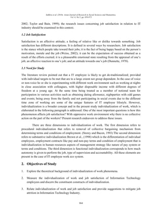 Indhira et al. (2016). Asian Journal of Research in Social Sciences and Humanities,
Vol. 6, No.5, pp. 859-873
864
2002; Taylor and Bain, 1999); the research issues concerning job satisfaction in relation to IT
industry should be examined in this context.
1.2 Job Satisfaction
Satisfaction is an affective attitude; a feeling of relative like or dislike towards something. Job
satisfaction has different descriptions. It is defined in several ways by researchers. Job satisfaction
is the stance which people take toward their jobs; it is the fact of being happy based on the person‟s
motivation, morale and the job (Weiss, 2002); it can be the expectation of success obtained as a
result of the efforts exerted; it is a pleasurable emotional state resulting from the appraisal of one‟s
job; an affective reaction to one‟s job; and an attitude towards one‟s job (Dunnette, 1970).
1.3 Need for Study
The literature review pointed out that a IT employee is likely to get de-traditionalized; provided
with individual targets to be met that are to a large extent not group dependent. In the case of voice
or non-voice he or she is experimenting with different work environment such as working at nights
in close association with colleagues, with higher disposable income with different degrees of
freedom at a young age. At the same time being treated as a member of notional team for
participation in various activities such as obtaining dating allowance, nightparties with odd games
and events; being away from the family and not participating in social events due to the different
time zone of working are some of the unique features of IT employee lifestyle. However,
individualization is a broader concept and in the present study individualization of work, which is
elaborated in the following paragraph is addressed. One of the most important questions is how this
phenomenon affects job satisfaction? With oppressive work environment why there is no collective
action on the part of the workers? Present research endeavors to address these issues.
There are three dimensions to individualization of work. The first dimension refers to
procedural individualization that refers to removal of collective bargaining mechanism from
determining terms and conditions of employment. (Storey and Bacon, 1993) The second dimension
refers to substantive individualization Brown et al., (1998) which is the differentiation of individual
employees, employment contracts like pay and non-pay terms and condition of employment that is
individualization in human resources aspects of management strategy like nature of pay system or
terms and conditions. The third dimension is functional individualization corresponds to how much
autonomy is given to perform the job, type of supervision and accountability. All these elements are
present in the case of IT employee work eco system.
2. Objectives of Study
1. Explore the theoretical background of individualization of work phenomena.
2. Measure the individualization of work and job satisfaction of Information Technology
employees and discern the constituent constructs of individualization.
3. Relate individualization of work and job satisfaction and provide suggestions to mitigate job
attrition in Information Technology Industry.
 