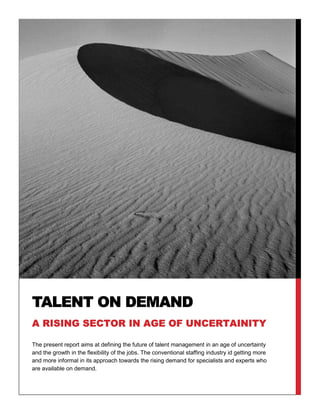 The present report aims at defining the future of talent management in an age of uncertainty
and the growth in the flexibility of the jobs. The conventional staffing industry id getting more
and more informal in its approach towards the rising demand for specialists and experts who
are available on demand.
TALENT ON DEMAND
A RISING SECTOR IN AGE OF UNCERTAINITY
 
