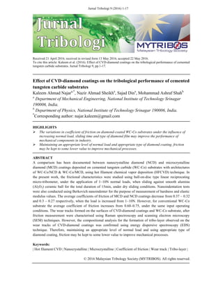 Jurnal Tribologi 9 (2016) 1-17
Received 21 April 2016; received in revised form 13 May 2016; accepted 22 May 2016.
To cite this article: Kaleem et al. (2016). Effect of CVD-diamond coatings on the tribological performance of cemented
tungsten carbide substrates. Jurnal Tribologi 9, pp.1-17.
Effect of CVD-diamond coatings on the tribological performance of cemented
tungsten carbide substrates
Kaleem Ahmad Najara,*
, Nazir Ahmad Sheikha
, Sajad Dina
, Mohammad Ashraf Shahb
a
Department of Mechanical Engineering, National Institute of Technology Srinagar
190006, India.
b
Department of Physics, National Institute of Technology Srinagar 190006, India.
*
Corresponding author: najar.kaleem@gmail.com
HIGHLIGHTS
 The variations in coefficient of friction on diamond-coated WC-Co substrates under the influence of
increasing normal load, sliding time and type of diamond film may improve the performance of
mechanical components in industry.
 Maintaining an appropriate level of normal load and appropriate type of diamond coating, friction
may be kept to some lower value to improve mechanical processes.
ABSTRACT
A comparison has been documented between nanocrystalline diamond (NCD) and microcrystalline
diamond (MCD) coatings deposited on cemented tungsten carbide (WC-Co) substrates with architectures
of WC-Co/NCD & WC-Co/MCD, using hot filament chemical vapor deposition (HFCVD) technique. In
the present work, the frictional characteristics were studied using ball-on-disc type linear reciprocating
micro-tribometer, under the application of 1–10N normal loads, when sliding against smooth alumina
(Al2O3) ceramic ball for the total duration of 15min, under dry sliding conditions. Nanoindentation tests
were also conducted using Berkovich nanoindenter for the purpose of measurement of hardness and elastic
modulus values. The average coefficients of friction of MCD and NCD coatings decrease from 0.37 – 0.32
and 0.3 – 0.27 respectively, when the load is increased from 1–10N. However, for conventional WC-Co
substrate the average coefficient of friction increases from 0.60–0.75, under the same input operating
conditions. The wear tracks formed on the surfaces of CVD-diamond coatings and WC-Co substrate, after
friction measurement were characterised using Raman spectroscopy and scanning electron microscopy
(SEM) techniques. However, the compositional analysis for the formation of tribo-layer observed on the
wear tracks of CVD-diamond coatings was confirmed using energy dispersive spectroscopy (EDS)
technique. Therefore, maintaining an appropriate level of normal load and using appropriate type of
diamond coating, friction may be kept to some lower value to improve mechanical processes.
Keywords:
| Hot filament CVD | Nanocrystalline | Microcrystalline | Coefficient of friction | Wear track | Tribo-layer |
© 2016 Malaysian Tribology Society (MYTRIBOS). All rights reserved.
 