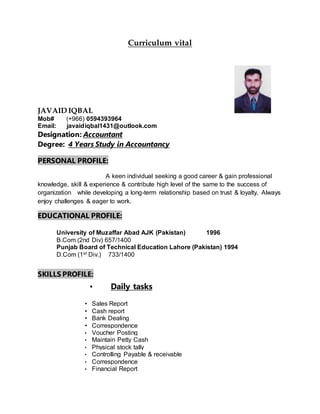 Curriculum vital
JAVAID IQBAL
Mob# (+966) 0594393964
Email: javaidiqbal1431@outlook.com
Designation: Accountant
Degree: 4 Years Study in Accountancy
PERSONAL PROFILE:
A keen individual seeking a good career & gain professional
knowledge, skill & experience & contribute high level of the same to the success of
organization while developing a long-term relationship based on trust & loyalty. Always
enjoy challenges & eager to work.
EDUCATIONAL PROFILE:
University of Muzaffar Abad AJK (Pakistan) 1996
B.Com (2nd Div) 657/1400
Punjab Board of Technical Education Lahore (Pakistan) 1994
D.Com (1st Div.) 733/1400
SKILLS PROFILE:
• Daily tasks
• Sales Report
• Cash report
• Bank Dealing
• Correspondence
• Voucher Posting
• Maintain Petty Cash
• Physical stock tally
• Controlling Payable & receivable
• Correspondence
• Financial Report
 