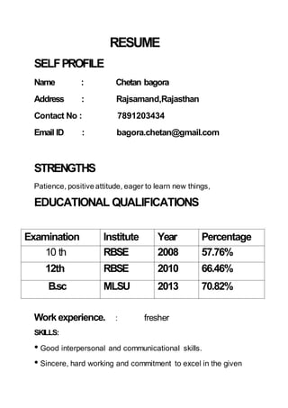 RESUME
SELFPROFILE
Name : Chetan bagora
Address : Rajsamand,Rajasthan
Contact No : 7891203434
Email ID : bagora.chetan@gmail.com
STRENGTHS
Patience, positive attitude, eager to learn new things,
EDUCATIONAL QUALIFICATIONS
Examination Institute Year Percentage
10 th RBSE 2008 57.76%
12th RBSE 2010 66.46%
B.sc MLSU 2013 70.82%
Workexperience. : fresher
SKILLS:
• Good interpersonal and communicational skills.
• Sincere, hard working and commitment to excel in the given
 