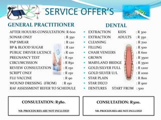 SERVICE OFFER’S
GENERAL PRACTITIONER DENTAL
AFTER HOUURS CONSULTATION: R 600
SONAR ONLY : R 350
PAP SMEAR : R 120
BP & BLOOD SUGAR : R 120
PUBLIC DRIVER LICENCE : R 120
PREGNANCY TEST : R 150
CIRCUMCISSION : R 850
REVIEW CONSULTATION : R 150
SCRIPT ONLY : R 150
FLU VACCINE : R 90
WOUND DRESSING (FROM) : R 150
RAF ASSESSMENT REFER TO SCHEDULE
 EXTRACTION KIDS : R 300
 EXTRACTION ADULTS : R 350
 CLEANING : R 700
 FILLING : R 500
 CHAIR VENEERS : R 600
 GROWN : R 3500
 MARYLAND BRIDGE : R 3500
 GOLD/SILVER FULL : R 1200
 GOLD SILVER U/L : R 1000
 STAR PLAIN : R 800
 STAR DECO : R 900
 DENTURES START FROM : 500
CONSULTATION: R380.
NB: PROCEDURES ARE NOT INCLUDED
CONSULTATION: R300.
NB: PROCEDURES ARE NOT INCLUDED
 