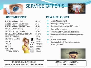 SERVICE OFFER’S
OPTOMETRIST PSYCHOLOGIST
SINGLE VISION LENS : R 225
SINGLE VISION GLASS PGX : R 375
SINGLE VISION TRANSITION : R 625
BIFOCAL LENS CR-39 : R 500
BIFOCAL CR-39 FIX TINT : R 625
BIFOCAL NYLON TRANSITION : R 1050
BUDGET FRAME : R 650
STONE CHARRIE : R 1310
EDEN : R 950
GUCCI : R 2700
RIPPLE : R 1100
RAY –BAN : 1570
LOXION KULCA : R 1310
 . Stress Management
 . Anxiety and Depression
 . Relationship/marriage difficulties
 . Grieve/Bereavement
 . Trauma & HIV/AIDS related stress
 . Behavioural difficulties in teenagers and
other
 . School assessment
 . Subject choice & Career assessment
(Grade 9,10,11,12
CONSULTATION: R 200
PROCUDURES ARE NOT INCLUDED
CONSULTATION: R 850
FULL ASSESSMENT.
 