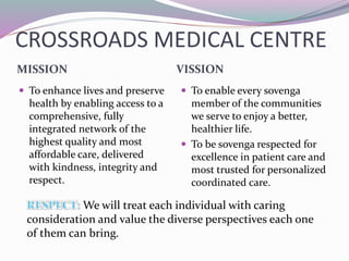 CROSSROADS MEDICAL CENTRE
MISSION VISSION
 To enhance lives and preserve
health by enabling access to a
comprehensive, fully
integrated network of the
highest quality and most
affordable care, delivered
with kindness, integrity and
respect.
 To enable every sovenga
member of the communities
we serve to enjoy a better,
healthier life.
 To be sovenga respected for
excellence in patient care and
most trusted for personalized
coordinated care.
We will treat each individual with caring
consideration and value the diverse perspectives each one
of them can bring.
 