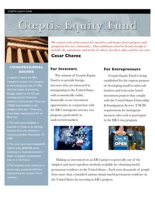 Coeptis Equity Fund
We cannot seek achievement for ourselves and forget about progress and
prosperity for our community... Our ambitions must be broad enough to
include the aspirations and needs of others, for their sakes and for our own.
Cesar Chavez
For Investors
The mission of Coeptis Equity
Fund is to provide foreign
investors who are interested in
immigrating to the United States
with economically viable,
ﬁnancially secure investment
opportunities in conjunction with
the EB-5 immigrant investor visa
program, particularly in
underserved markets.
For Entrepreneurs
Coeptis Equity Fund is being
established for the express purpose
of developing small to mid-scale
business and real estate based
investment projects that comply
with the United States Citizenship
& Immigration Service (USCIS)
requirements for immigrant
investors who seek to participate
in the EB-5 visa program.
CONGRESSIONAL
DECREE
Congress created the EB-5
immigrant investor visa category
in the Immigration Act of 1990
with the hopes of attracting
foreign capital to the US and
creating jobs for American
workers in the process.There are
10,000 visas available in the
category each year.  There are
three basic requirements for an
EB-5 visa:
1.The alien must establish a
business or invest in an existing
business that was created or
restructured after November 19,
1990.
2.The alien must have invested $1
million (only $500,000 when
investing in a business located in
either a targeted employment
area or a rural area)
3.The business must create (or, in
some cases, preserve) full-time
employment for at least 10 U.S.
workers.
COEPTIS EQUITY FUND	

Making an investment in an EB-5 project is generally one of the
simplest and most expedient methods available for obtaining lawful
permanent residence in the United States.  Each year, thousands of people
from more than a hundred nations obtain lawful permanent residence in
the United States by investing in EB-5 projects.
 