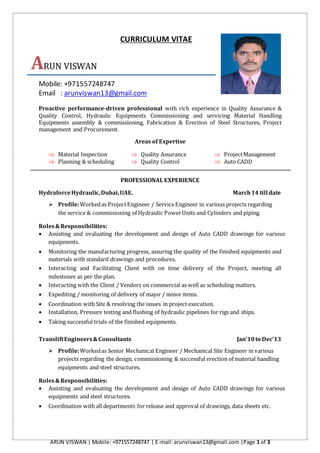 ARUN VISWAN | Mobile: +971557248747 | E-mail: arunviswan13@gmail.com |Page 1 of 3
CURRICULUM VITAE
ARUN VISWAN
Mobile: +971557248747
Email : arunviswan13@gmail.com
Proactive performance-driven professional with rich experience in Quality Assurance &
Quality Control, Hydraulic Equipments Commissioning and servicing Material Handling
Equipments assembly & commissioning, Fabrication & Erection of Steel Structures, Project
management and Procurement.
Areas of Expertise
 Material Inspection  Quality Assurance  ProjectManagement
 Planning & scheduling  Quality Control  Auto CADD
PROFESSIONAL EXPERIENCE
HydraforceHydraulic,Dubai,UAE. March14 till date
 Profile:Workedas ProjectEngineer / ServiceEngineer in various projects regarding
the service & commissioning of Hydraulic PowerUnits and Cylinders and piping.
Roles&Responsibilities:
 Assisting and evaluating the development and design of Auto CADD drawings for various
equipments.
 Monitoring the manufacturing progress, assuring the quality of the finished equipments and
materials with standard drawings and procedures.
 Interacting and Facilitating Client with on time delivery of the Project, meeting all
milestones as per the plan.
 Interacting with the Client / Vendors on commercial as well as scheduling matters.
 Expediting / monitoring of delivery of major / minor items.
 Coordination with Site & resolving the issues in project execution.
 Installation, Pressure testing and flushing of hydraulic pipelines for rigs and ships.
 Taking successful trials of the finished equipments.
TransliftEngineers&Consultants Jan’10to Dec’13
 Profile:Workedas Senior Mechanical Engineer / Mechanical Site Engineer in various
projects regarding the design, commissioning & successful erection of material handling
equipments and steel structures.
Roles&Responsibilities:
 Assisting and evaluating the development and design of Auto CADD drawings for various
equipments and steel structures.
 Coordination with all departments for release and approval of drawings, data sheets etc.
 