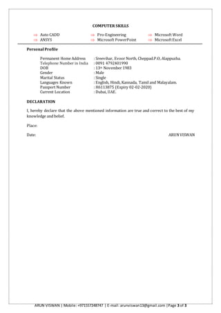 ARUN VISWAN | Mobile: +971557248747 | E-mail: arunviswan13@gmail.com |Page 3 of 3
COMPUTER SKILLS
 Auto CADD  Pro-Engineering  Microsoft Word
 ANSYS  Microsoft PowerPoint  MicrosoftExcel
Personal Profile
Permanent Home Address : Sreevihar, Evoor North, Cheppad.P.O, Alappuzha.
Telephone Number in India : 0091 4792401990
DOB : 13th November 1983
Gender : Male
Marital Status : Single
Languages Known : English, Hindi, Kannada, Tamil and Malayalam.
Passport Number : H6113875 (Expiry 02-02-2020)
Current Location : Dubai, UAE.
DECLARATION
I, hereby declare that the above mentioned information are true and correct to the best of my
knowledge and belief.
Place:
Date: ARUNVISWAN
 