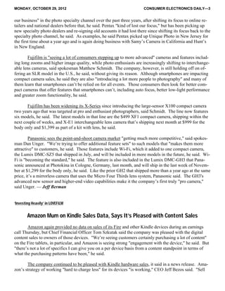 MONDAY, OCTOBER 29, 2012 CONSUMER ELECTRONICS DAILY—3
our business" in the photo specialty channel over the past three years, after shifting its focus to online re-
tailers and national dealers before that, he said. Pentax "kind of lost our focus," but has been picking up
new specialty photo dealers and re-signing old accounts it had lost there since shifting its focus back to the
specialty photo channel, he said. As examples, he said Pentax picked up Unique Photo in New Jersey for
the first time about a year ago and is again doing business with Samy’s Camera in California and Hunt’s
in New England.
Fujifilm is "seeing a lot of consumers stepping up to more advanced" cameras and features includ-
ing long zooms and higher image quality, while photo enthusiasts are increasingly shifting to interchange-
able lens cameras, said spokesman Matthew Schmidt. The company, however, is still holding off on of-
fering an SLR model in the U.S., he said, without giving its reason. Although smartphones are impacting
compact camera sales, he said they are also "introducing a lot more people to photography" and many of
them learn that smartphones can’t be relied on for all events. Those consumers then look for better com-
pact cameras that offer features that smartphones can’t, including auto focus, better low-light performance
and greater zoom functionality, he said.
Fujifilm has been widening its X-Series since introducing the large-sensor X100 compact camera
two years ago that was targeted at pro and enthusiast photographers, said Schmidt. The line now features
six models, he said. The latest models in that line are the $499 XF1 compact camera, shipping within the
next couple of weeks, and X-E1 interchangeable lens camera that’s shipping next month at $999 for the
body only and $1,399 as part of a kit with lens, he said.
Panasonic sees the point-and-shoot camera market "getting much more competitive," said spokes-
man Dan Unger. "We’re trying to offer additional feature sets" to such models that "makes them more
attractive" to customers, he said. Those features include Wi-Fi, which it added to one compact camera,
the Lumix DMC-SZ5 that shipped in July, and will be included in more models in the future, he said. Wi-
Fi is "becoming the standard," he said. The feature is also included in the Lumix DMC-GH3 that Pana-
sonic announced at Photokina in Cologne, Germany, last month, and will ship in the last week of Novem-
ber at $1,299 for the body only, he said. Like the prior GH2 that shipped more than a year ago at the same
price, it’s a mirrorless camera that uses the Micro Four Thirds lens system, Panasonic said. The GH3's
advanced new sensor and higher-end video capabilities make it the company’s first truly "pro camera,"
said Unger. — Jeff Berman
‘Investing Heavily’ in LOVEFiLM
Amazon Mum on Kindle Sales Data, Says It’s Pleased with Content Sales
Amazon again provided no data on sales of its Fire and other Kindle devices during an earnings
call Thursday, but Chief Financial Officer Tom Szkutak said the company was pleased with the digital
content sales to owners of those devices. "We’re seeing customers certainly purchasing a lot of content"
on the Fire tablets, in particular, and Amazon is seeing strong "engagement with the device," he said. But
"there’s not a lot of specifics I can give you on a per device basis from a content standpoint in terms of
what the purchasing patterns have been," he said.
The company continued to be pleased with Kindle hardware sales, it said in a news release. Ama-
zon’s strategy of working "hard to charge less" for its devices "is working," CEO Jeff Bezos said. "Sell
 