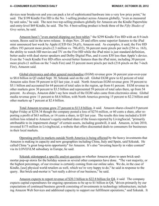 4—CONSUMER ELECTRONICS DAILY MONDAY, OCTOBER 29, 2012
devices near breakeven and you can pack a lot of sophisticated hardware into a very low price point," he
said. The $199 Kindle Fire HD is the No. 1-selling product across Amazon globally, "even as measured
by unit sales," he said. The next two top-selling products globally for Amazon are the Kindle Paperwhite
and entry-level $69 Kindle, he said. The No. 4 best-selling product is book three of the Fifty Shades of
Grey series, he said.
Amazon hasn’t "even started shipping our best tablet," the $299 Kindle Fire HD with an 8.9-inch
screen, Bezos said in the news release. It ships Nov. 20 and offers some superior features to the iPad
mini announced last week by Apple (CED Oct 24 p5), Amazon said. As examples, it said, the Fire HD
offers 193 percent more pixels (2.3 million vs. 786,432), 56 percent more pixels per inch (254 vs. 163),
the ability to watch HD movies and TV on the Fire HD while the iPad mini is just standard definition,
better audio with dual stereo speakers and Dolby Digital Plus, and it costs $30 less than Apple’s device.
Even the 7-inch Kindle Fire HD offers several better features than the iPad mini, including 30 percent
more pixels (1 million on the 7-inch Fire) and 33 percent more pixels per inch (216 pixels on the 7-inch
Fire), Amazon said.
Global electronics and other general merchandise (EGM) revenue grew 36 percent year-over-year
to $8.6 billion in Q3 ended Sept. 30, Szkutak said on the call. Global EGM grew to 62 percent of total
Amazon sales from 58 percent in Q3 last year, it said. North American EGM revenue grew 39 percent to
$5.1 billion and accounted for 64 percent of total sales in the region, up from 61 percent. EGM revenue in
other markets grew 30 percent to $3.5 billion and represented 59 percent of total sales there, up from 54
percent. As always, Amazon didn’t say how much of the EGM sales came from electronics alone. Global
media revenue grew 11 percent to $4.6 billion, with North America growing 15 percent to $2.2 billion and
other markets up 7 percent at $2.4 billion.
Total Amazon revenue grew 27 percent to $13.8 billion, it said. Amazon shares closed 6.9 percent
higher Friday at $238.34 though the company posted a loss of $274 million, or 60 cents a share, after re-
porting a profit of $63 million, or 14 cents a share, in Q3 last year. The results this time included a $169
million loss related to Amazon’s equity-method share of the losses reported by LivingSocial, "primarily
attributable to its impairment charge" of certain assets, including goodwill, it said. Amazon, in late 2010,
invested $175 million in LivingSocial, a website that offers discounted deals to consumers for businesses
in their local markets.
Operating profit in markets outside North America is being affected by the heavy investments that
Amazon is making in capacity and new geographies including China, Italy and Spain, said Szkutak. He
called China "a great long-term opportunity" for Amazon. It’s also "investing heavily in video content"
via its LOVEFiLM subsidiary in Europe, he said.
Szkutak sidestepped a specific analyst question on whether Amazon plans to open brick-and-
mortar pop-up stores for the holiday season as several other companies have done. "The vast majority, or
the highest percentage, of our revenue is certainly coming from our online sales. We do, in the case of
Kindle, [use] physical world retailers as well, which we’re very happy to do," he said in response to the
query. But brick-and-mortar is "not really a driver of our business," he said.
Amazon expects to report revenue of $20.3 billion to $22.8 billion for Q4, it said. The company
expects capital expenditures for ongoing operations to be up to $1 billion in Q4, "driven primarily by our
expectations of continued business growth consisting of investments in technology infrastructure, includ-
ing Amazon Web Services and additional capacity to support our fulfillment operations," said Szkutak. It
 
