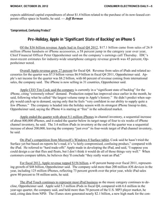 MONDAY, OCTOBER 29, 2012 CONSUMER ELECTRONICS DAILY—5
expects additional capital expenditures of about $1.4 billion related to the purchase of its now-leased cor-
porate office space in Seattle, he said. — Jeff Berman
'Compromised, Confusing Product'
Pre-Holiday, Apple in 'Significant State of Backlog' on iPhone 5
Of the $36 billion revenue Apple had in fiscal Q4 2012, $17.1 billion came from sales of 26.9
million iPhone handsets or iPhone accessories, a 58 percent jump in the category year over year,
Chief Financial Officer Peter Oppenheimer said on the company’s earnings call Thursday. IDC’s
most-recent estimates for industry-wide smartphone category revenue growth was 45 percent, Op-
penheimer noted.
Overall Apple revenue grew 27 percent for fiscal Q4. Revenue from sales of iPads and related ac-
cessories for the quarter was $7.5 billion versus $6.9 billion in fiscal Q4 2011, Oppenheimer said. Ap-
ple’s net income for the quarter was $8.2 billion, with 60 percent of revenue coming from international
sales, the company said. The iPhone is now selling in 31 countries, Oppenheimer said.
Apple CEO Tim Cook said the company is currently in a “significant state of backlog” for the
iPhone, citing “extremely robust” demand. Production output has improved since earlier in the month, he
said, following what he called “the largest volume ramp in Apple’s history.” He didn’t predict when sup-
ply would catch up to demand, saying only that he feels “very confident in our ability to supply quite a
few iPhones.” The company is headed into the holiday season with its strongest iPhone lineup to date,
Oppenheimer said, saying the iPhone 4 is starting at “free” in the subsidized market.
Apple ended the quarter with about 9.1 million iPhones in channel inventory, a sequential increase
of about 800,000 iPhones, and it ended the quarter below its target range of four to six weeks of iPhone
channel inventory, he said. The 3.4 million iPads in inventory at the end of the quarter was a sequential
increase of about 200,000, leaving the company “just over” its four-week target of iPad channel inventory,
he said.
On iPad’s competition from Microsoft’s Windows 8 Surface tablet, Cook said he hasn’t tried the
Surface yet but based on reports he’s read, it’s “a fairly compromised, confusing product,” compared with
the iPad. He referred to “hard trade-offs” Apple made in developing the iPad, and said, “I suppose you
could design a car that flies and floats, but I don’t think it would do all of those things very well.” When
customers compare tablets, he believes they’ll conclude “they really want an iPad.”
For fiscal 2012, Apple revenue topped $156 billion, a 45 percent bump over fiscal 2011, represent-
ing growth of $48 billion, Oppenheimer said. The company sold more than 200 million iOS devices in the
year, including 125 million iPhones, reflecting 73 percent growth over the prior year, while iPad sales
grew 80 percent to 58 million units, he said.
The iPod Touch continues to represent most iPod business as the music category continues to de-
cline, Oppenheimer said. Apple sold 5.3 million iPods in fiscal Q4, compared with 6.6 million in the
year-ago quarter, the company said, and held more than 70 percent of the U.S. MP3 player market, he
said, citing data from NPD. The iTunes store generated nearly $2.1 billion, a new high mark for the con-
 