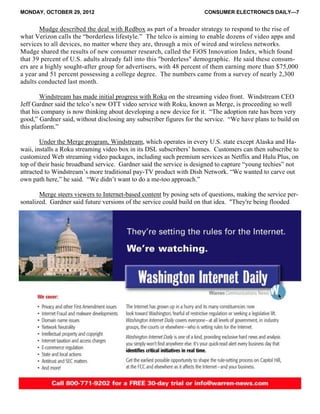 MONDAY, OCTOBER 29, 2012 CONSUMER ELECTRONICS DAILY—7
Mudge described the deal with Redbox as part of a broader strategy to respond to the rise of
what Verizon calls the “borderless lifestyle.” The telco is aiming to enable dozens of video apps and
services to all devices, no matter where they are, through a mix of wired and wireless networks.
Mudge shared the results of new consumer research, called the FiOS Innovation Index, which found
that 39 percent of U.S. adults already fall into this "borderless" demographic. He said these consum-
ers are a highly sought-after group for advertisers, with 48 percent of them earning more than $75,000
a year and 51 percent possessing a college degree. The numbers came from a survey of nearly 2,300
adults conducted last month.
Windstream has made initial progress with Roku on the streaming video front. Windstream CEO
Jeff Gardner said the telco’s new OTT video service with Roku, known as Merge, is proceeding so well
that his company is now thinking about developing a new device for it. “The adoption rate has been very
good,” Gardner said, without disclosing any subscriber figures for the service. “We have plans to build on
this platform.”
Under the Merge program, Windstream, which operates in every U.S. state except Alaska and Ha-
waii, installs a Roku streaming video box in its DSL subscribers’ homes. Customers can then subscribe to
customized Web streaming video packages, including such premium services as Netflix and Hulu Plus, on
top of their basic broadband service. Gardner said the service is designed to capture “young techies” not
attracted to Windstream’s more traditional pay-TV product with Dish Network. “We wanted to carve out
own path here,” he said. “We didn’t want to do a me-too approach.”
Merge steers viewers to Internet-based content by posing sets of questions, making the service per-
sonalized. Gardner said future versions of the service could build on that idea. "They're being flooded
 