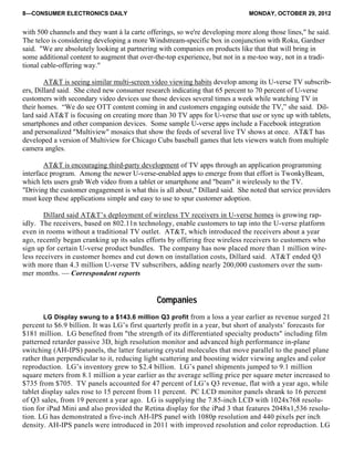 8—CONSUMER ELECTRONICS DAILY MONDAY, OCTOBER 29, 2012
with 500 channels and they want à la carte offerings, so we're developing more along those lines," he said.
The telco is considering developing a more Windstream-specific box in conjunction with Roku, Gardner
said. "We are absolutely looking at partnering with companies on products like that that will bring in
some additional content to augment that over-the-top experience, but not in a me-too way, not in a tradi-
tional cable-offering way."
AT&T is seeing similar multi-screen video viewing habits develop among its U-verse TV subscrib-
ers, Dillard said. She cited new consumer research indicating that 65 percent to 70 percent of U-verse
customers with secondary video devices use those devices several times a week while watching TV in
their homes. “We do see OTT content coming in and customers engaging outside the TV,” she said. Dil-
lard said AT&T is focusing on creating more than 30 TV apps for U-verse that use or sync up with tablets,
smartphones and other companion devices. Some sample U-verse apps include a Facebook integration
and personalized "Multiview" mosaics that show the feeds of several live TV shows at once. AT&T has
developed a version of Multiview for Chicago Cubs baseball games that lets viewers watch from multiple
camera angles.
AT&T is encouraging third-party development of TV apps through an application programming
interface program. Among the newer U-verse-enabled apps to emerge from that effort is TwonkyBeam,
which lets users grab Web video from a tablet or smartphone and "beam" it wirelessly to the TV.
"Driving the customer engagement is what this is all about," Dillard said. She noted that service providers
must keep these applications simple and easy to use to spur customer adoption.
Dillard said AT&T’s deployment of wireless TV receivers in U-verse homes is growing rap-
idly. The receivers, based on 802.11n technology, enable customers to tap into the U-verse platform
even in rooms without a traditional TV outlet. AT&T, which introduced the receivers about a year
ago, recently began cranking up its sales efforts by offering free wireless receivers to customers who
sign up for certain U-verse product bundles. The company has now placed more than 1 million wire-
less receivers in customer homes and cut down on installation costs, Dillard said. AT&T ended Q3
with more than 4.3 million U-verse TV subscribers, adding nearly 200,000 customers over the sum-
mer months. — Correspondent reports
Companies
LG Display swung to a $143.6 million Q3 profit from a loss a year earlier as revenue surged 21
percent to $6.9 billion. It was LG’s first quarterly profit in a year, but short of analysts’ forecasts for
$181 million. LG benefited from "the strength of its differentiated specialty products" including film
patterned retarder passive 3D, high resolution monitor and advanced high performance in-plane
switching (AH-IPS) panels, the latter featuring crystal molecules that move parallel to the panel plane
rather than perpendicular to it, reducing light scattering and boosting wider viewing angles and color
reproduction. LG’s inventory grew to $2.4 billion. LG’s panel shipments jumped to 9.1 million
square meters from 8.1 million a year earlier as the average selling price per square meter increased to
$735 from $705. TV panels accounted for 47 percent of LG’s Q3 revenue, flat with a year ago, while
tablet display sales rose to 15 percent from 11 percent. PC LCD monitor panels shrank to 16 percent
of Q3 sales, from 19 percent a year ago. LG is supplying the 7.85-inch LCD with 1024x768 resolu-
tion for iPad Mini and also provided the Retina display for the iPad 3 that features 2048x1,536 resolu-
tion. LG has demonstrated a five-inch AH-IPS panel with 1080p resolution and 440 pixels per inch
density. AH-IPS panels were introduced in 2011 with improved resolution and color reproduction. LG
 