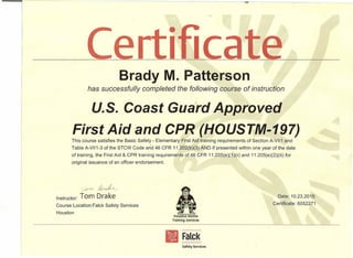 •
e r Ilea =----=-----e-----=--------:
BradyM. Patterson
has successfully completed the following course of instruction
u.s. Coast Guard Approved
First Aid and CPR (HOUST-M-197)
This course satisfies the Basic Safety - Elementary First Aid training requirements of Section A-VII1 and
Table A-VI/1-3 of the STCW Code and 46 CFR 11.202(b)(3) AND if presented within one year of the date
of training, the First Aid & CPR training requirements of 46 CFR 11.205(e)(1)(ii) and 11.205(e)(2)(iii) for
original issuance of an officer endorsement.
Instructor: Tom Drake
Course Location:Falck Safety Services
Houston
Date: 10.23.2015
Certificate: 6052271
Falck
Safety Services
 