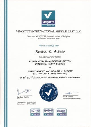 VIN(;OTTE INTERNATIONAL MIDDLE EAST LLC
Branch of VINC;OTTE International nv of Belgium
Accredited Certification Body
This is to certify that
ROALCO C. ALLEGO
has attended and passed
INTEGRATED MANAGEMENT SYSTEM
INTERNAL AUDIT COURSE
on
ENVIRONMENT and HEALTH & SAFETY
(ISO 14001:2004 & OHSAS 18001:2007)
on 1cjh & 21h March 2011 at Abu Dhabi, United Arab Emirates.
Darshan Vaidya
Tutor
Wael Kamal
Middle East General Manager
Certificate No.: UAElI 30/03 11
Date of Issue: 28 March 2011
15014001CERTIFIED
L!lEmi!
1509001CERTIFIED
L!lEmi!
OHSAS18001CERTIFIED
L!lEmi!
 