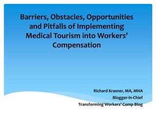 Barriers, Obstacles, Opportunities
and Pitfalls of Implementing
Medical Tourism into Workers’
Compensation
Richard Krasner, MA, MHA
Blogger-in-Chief
Transforming Workers’ Comp Blog
 