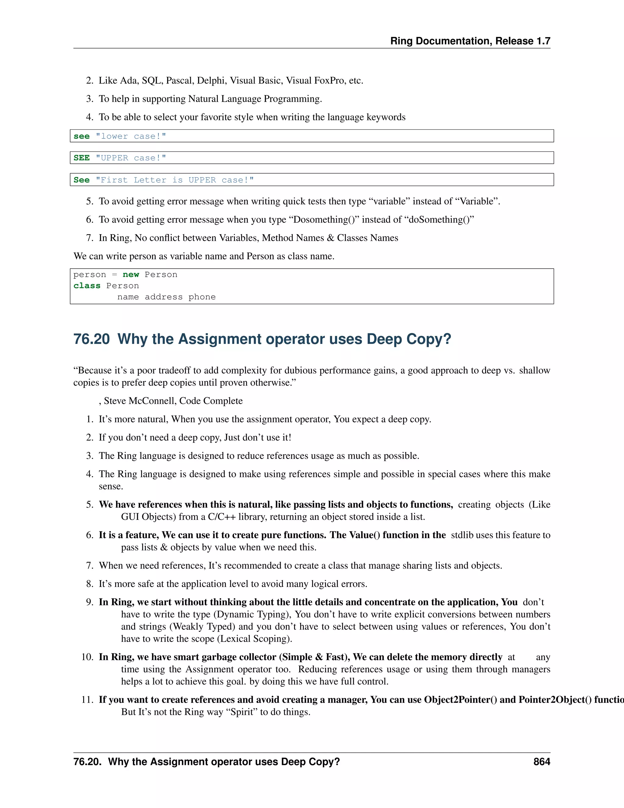 Ring Documentation, Release 1.7
2. Like Ada, SQL, Pascal, Delphi, Visual Basic, Visual FoxPro, etc.
3. To help in supporting Natural Language Programming.
4. To be able to select your favorite style when writing the language keywords
see "lower case!"
SEE "UPPER case!"
See "First Letter is UPPER case!"
5. To avoid getting error message when writing quick tests then type “variable” instead of “Variable”.
6. To avoid getting error message when you type “Dosomething()” instead of “doSomething()”
7. In Ring, No conﬂict between Variables, Method Names & Classes Names
We can write person as variable name and Person as class name.
person = new Person
class Person
name address phone
76.20 Why the Assignment operator uses Deep Copy?
“Because it’s a poor tradeoff to add complexity for dubious performance gains, a good approach to deep vs. shallow
copies is to prefer deep copies until proven otherwise.”
, Steve McConnell, Code Complete
1. It’s more natural, When you use the assignment operator, You expect a deep copy.
2. If you don’t need a deep copy, Just don’t use it!
3. The Ring language is designed to reduce references usage as much as possible.
4. The Ring language is designed to make using references simple and possible in special cases where this make
sense.
5. We have references when this is natural, like passing lists and objects to functions, creating objects (Like
GUI Objects) from a C/C++ library, returning an object stored inside a list.
6. It is a feature, We can use it to create pure functions. The Value() function in the stdlib uses this feature to
pass lists & objects by value when we need this.
7. When we need references, It’s recommended to create a class that manage sharing lists and objects.
8. It’s more safe at the application level to avoid many logical errors.
9. In Ring, we start without thinking about the little details and concentrate on the application, You don’t
have to write the type (Dynamic Typing), You don’t have to write explicit conversions between numbers
and strings (Weakly Typed) and you don’t have to select between using values or references, You don’t
have to write the scope (Lexical Scoping).
10. In Ring, we have smart garbage collector (Simple & Fast), We can delete the memory directly at any
time using the Assignment operator too. Reducing references usage or using them through managers
helps a lot to achieve this goal. by doing this we have full control.
11. If you want to create references and avoid creating a manager, You can use Object2Pointer() and Pointer2Object() functio
But It’s not the Ring way “Spirit” to do things.
76.20. Why the Assignment operator uses Deep Copy? 864
 