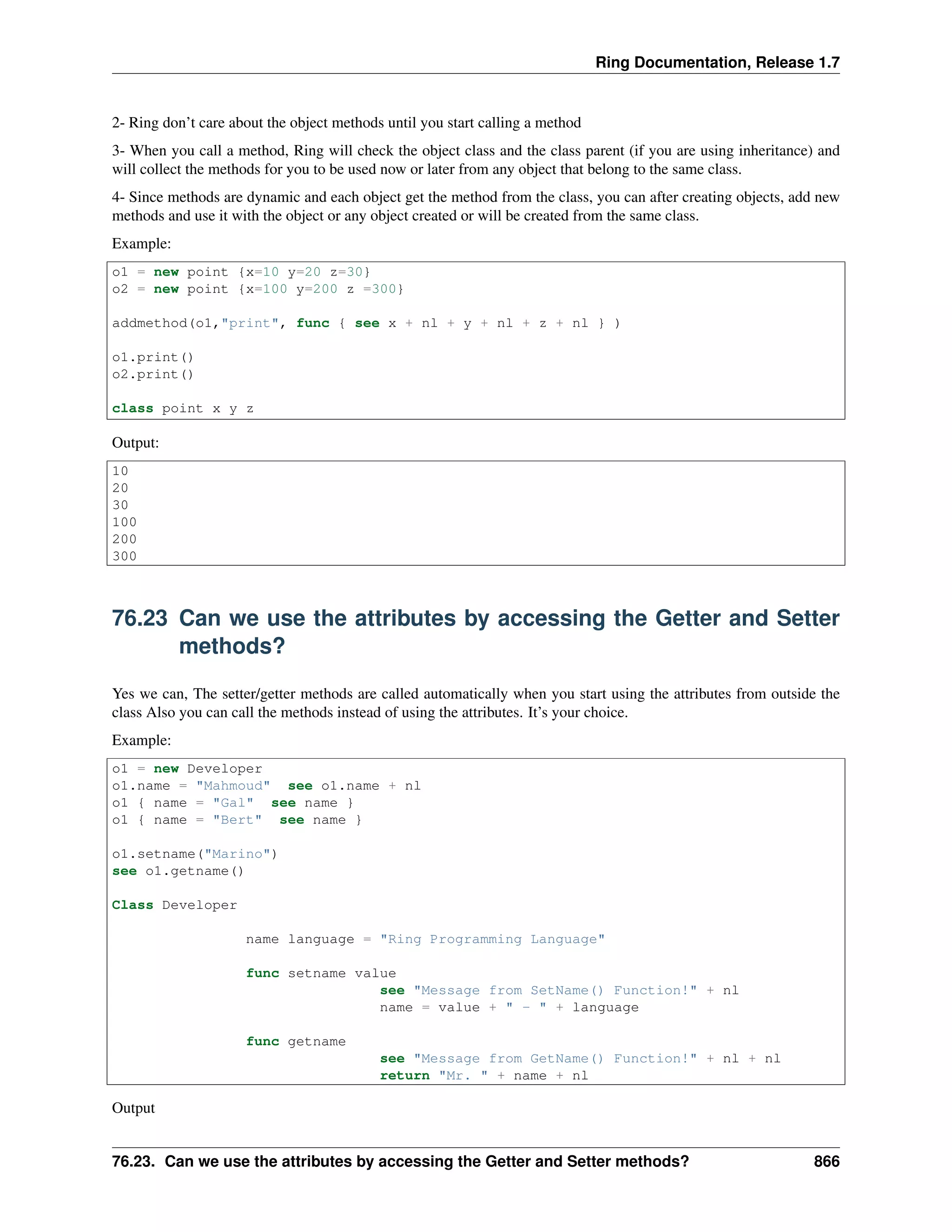 Ring Documentation, Release 1.7
2- Ring don’t care about the object methods until you start calling a method
3- When you call a method, Ring will check the object class and the class parent (if you are using inheritance) and
will collect the methods for you to be used now or later from any object that belong to the same class.
4- Since methods are dynamic and each object get the method from the class, you can after creating objects, add new
methods and use it with the object or any object created or will be created from the same class.
Example:
o1 = new point {x=10 y=20 z=30}
o2 = new point {x=100 y=200 z =300}
addmethod(o1,"print", func { see x + nl + y + nl + z + nl } )
o1.print()
o2.print()
class point x y z
Output:
10
20
30
100
200
300
76.23 Can we use the attributes by accessing the Getter and Setter
methods?
Yes we can, The setter/getter methods are called automatically when you start using the attributes from outside the
class Also you can call the methods instead of using the attributes. It’s your choice.
Example:
o1 = new Developer
o1.name = "Mahmoud" see o1.name + nl
o1 { name = "Gal" see name }
o1 { name = "Bert" see name }
o1.setname("Marino")
see o1.getname()
Class Developer
name language = "Ring Programming Language"
func setname value
see "Message from SetName() Function!" + nl
name = value + " - " + language
func getname
see "Message from GetName() Function!" + nl + nl
return "Mr. " + name + nl
Output
76.23. Can we use the attributes by accessing the Getter and Setter methods? 866
 