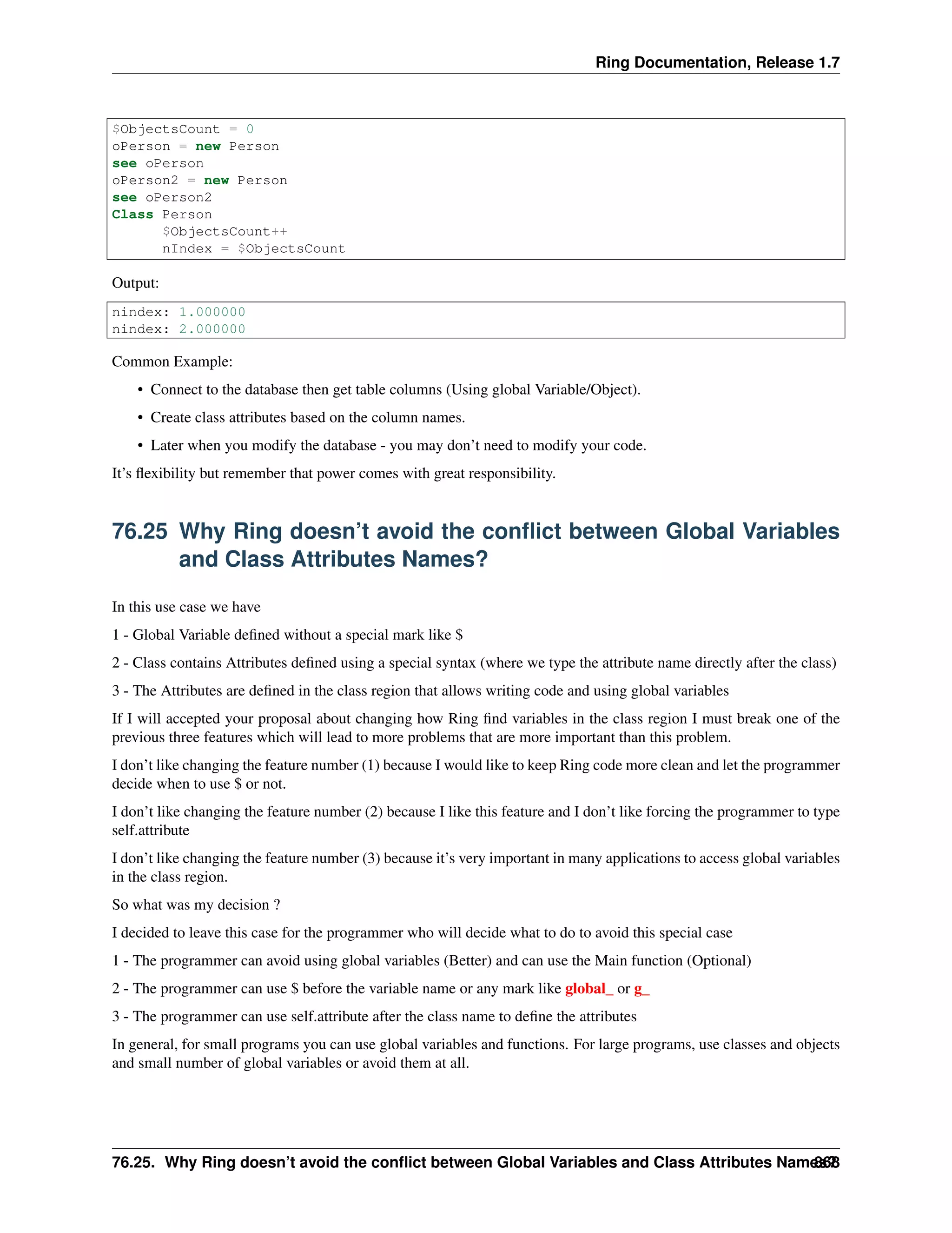 Ring Documentation, Release 1.7
$ObjectsCount = 0
oPerson = new Person
see oPerson
oPerson2 = new Person
see oPerson2
Class Person
$ObjectsCount++
nIndex = $ObjectsCount
Output:
nindex: 1.000000
nindex: 2.000000
Common Example:
• Connect to the database then get table columns (Using global Variable/Object).
• Create class attributes based on the column names.
• Later when you modify the database - you may don’t need to modify your code.
It’s ﬂexibility but remember that power comes with great responsibility.
76.25 Why Ring doesn’t avoid the conﬂict between Global Variables
and Class Attributes Names?
In this use case we have
1 - Global Variable deﬁned without a special mark like $
2 - Class contains Attributes deﬁned using a special syntax (where we type the attribute name directly after the class)
3 - The Attributes are deﬁned in the class region that allows writing code and using global variables
If I will accepted your proposal about changing how Ring ﬁnd variables in the class region I must break one of the
previous three features which will lead to more problems that are more important than this problem.
I don’t like changing the feature number (1) because I would like to keep Ring code more clean and let the programmer
decide when to use $ or not.
I don’t like changing the feature number (2) because I like this feature and I don’t like forcing the programmer to type
self.attribute
I don’t like changing the feature number (3) because it’s very important in many applications to access global variables
in the class region.
So what was my decision ?
I decided to leave this case for the programmer who will decide what to do to avoid this special case
1 - The programmer can avoid using global variables (Better) and can use the Main function (Optional)
2 - The programmer can use $ before the variable name or any mark like global_ or g_
3 - The programmer can use self.attribute after the class name to deﬁne the attributes
In general, for small programs you can use global variables and functions. For large programs, use classes and objects
and small number of global variables or avoid them at all.
76.25. Why Ring doesn’t avoid the conﬂict between Global Variables and Class Attributes Names?868
 