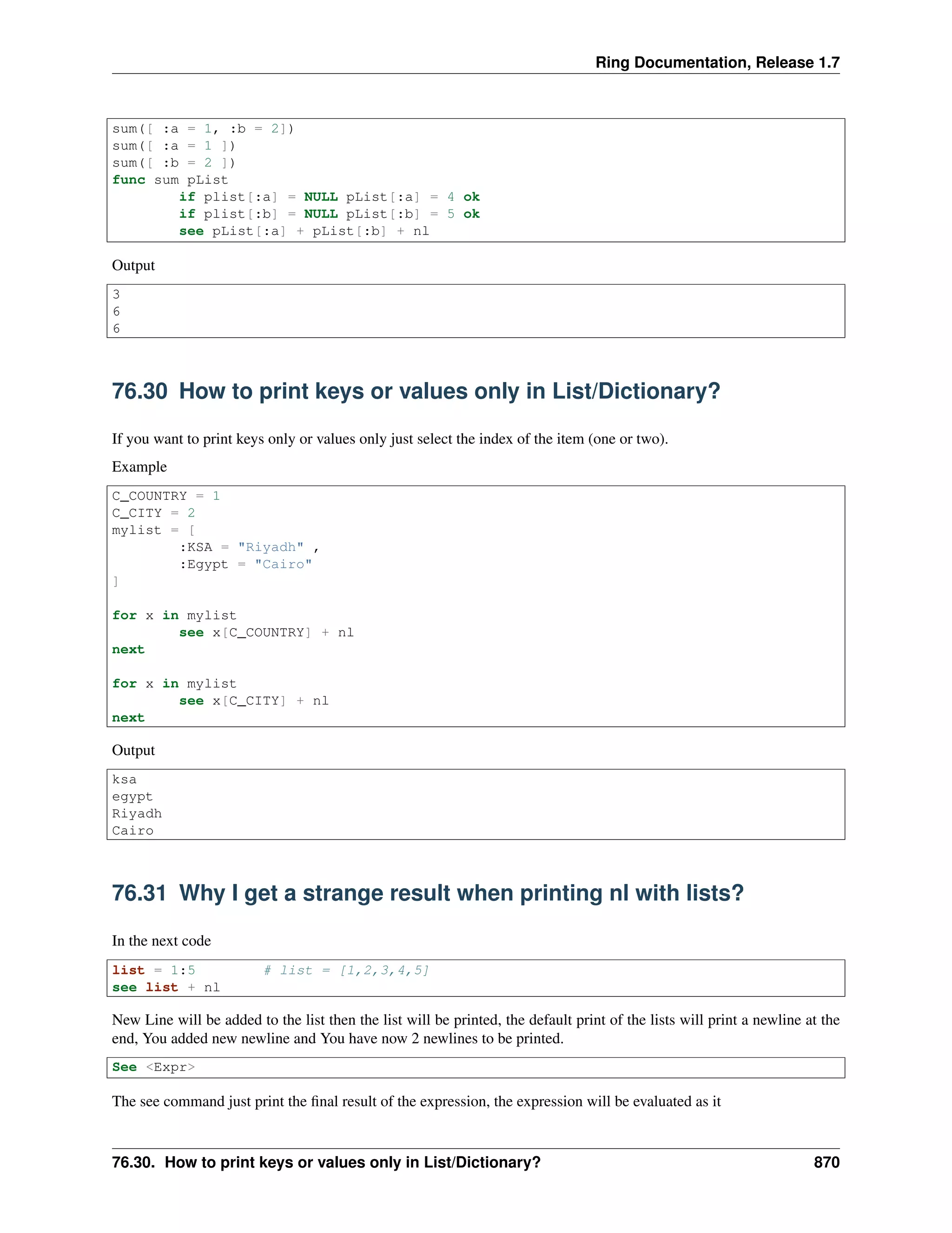 Ring Documentation, Release 1.7
sum([ :a = 1, :b = 2])
sum([ :a = 1 ])
sum([ :b = 2 ])
func sum pList
if plist[:a] = NULL pList[:a] = 4 ok
if plist[:b] = NULL pList[:b] = 5 ok
see pList[:a] + pList[:b] + nl
Output
3
6
6
76.30 How to print keys or values only in List/Dictionary?
If you want to print keys only or values only just select the index of the item (one or two).
Example
C_COUNTRY = 1
C_CITY = 2
mylist = [
:KSA = "Riyadh" ,
:Egypt = "Cairo"
]
for x in mylist
see x[C_COUNTRY] + nl
next
for x in mylist
see x[C_CITY] + nl
next
Output
ksa
egypt
Riyadh
Cairo
76.31 Why I get a strange result when printing nl with lists?
In the next code
list = 1:5 # list = [1,2,3,4,5]
see list + nl
New Line will be added to the list then the list will be printed, the default print of the lists will print a newline at the
end, You added new newline and You have now 2 newlines to be printed.
See <Expr>
The see command just print the ﬁnal result of the expression, the expression will be evaluated as it
76.30. How to print keys or values only in List/Dictionary? 870
 