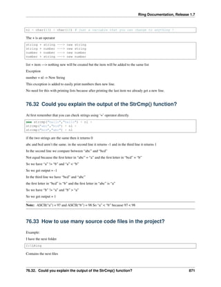 Ring Documentation, Release 1.7
nl = char(13) + char(10) # just a variable that you can change to anything !
The + is an operator
string + string ---> new string
string + number ---> new string
number + number ---> new number
number + string ---> new number
list + item —> nothing new will be created but the item will be added to the same list
Exception
number + nl -> New String
This exception is added to easily print numbers then new line.
No need for this with printing lists because after printing the last item we already get a new line.
76.32 Could you explain the output of the StrCmp() function?
At ﬁrst remember that you can check strings using ‘=’ operator directly.
see strcmp("hello","hello") + nl +
strcmp("abc","bcd") + nl +
strcmp("bcd","abc") + nl
if the two strings are the same then it returns 0
abc and bcd aren’t the same. in the second line it returns -1 and in the third line it returns 1
In the second line we compare between “abc” and “bcd”
Not equal because the ﬁrst letter in “abc” = “a” and the ﬁrst letter in “bcd” = “b”
So we have “a” != “b” and “a” < “b”
So we get output = -1
In the third line we have “bcd” and “abc”
the ﬁrst letter in “bcd” is “b” and the ﬁrst letter in “abc” is “a”
So we have “b” != “a” and “b” > “a”
So we get output = 1
Note: ASCII(“a”) = 97 and ASCII(“b”) = 98 So “a” < “b” because 97 < 98
76.33 How to use many source code ﬁles in the project?
Example:
I have the next folder
C:LRing
Contains the next ﬁles
76.32. Could you explain the output of the StrCmp() function? 871
 